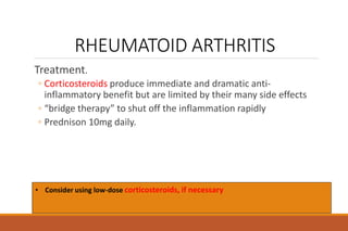 RHEUMATOID ARTHRITIS
Treatment.
◦ Corticosteroids produce immediate and dramatic anti-
inflammatory benefit but are limited by their many side effects
◦ “bridge therapy” to shut off the inflammation rapidly
◦ Prednison 10mg daily.
• Consider using low-dose corticosteroids, if necessary
 