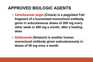 APPROVED BIOLOGIC AGENTS
• Certolizumab pegol (Cimzia) is a pegylated Fab’
fragment of a humanized monoclonal antibody,
given in subcutaneous doses of 200 mg every
other week or 400 mg a month, after a loading
dose
• Golimumab (Simponi) is another human
monoclonal antibody given subcutaneously in
doses of 50 mg once a month
 