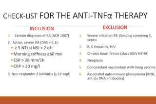 CHECK-LIST FOR THE ANTI-TNFα THERAPY
INCLUSION
1. Certain diagnosis of RA (ACR 1987)
2. Active, severe RA (DAS > 5,1):
 ≥ 5 NTJ si NSJ + 2 of:
Morning stiffness ≥60 min
ESR > 28 mm/1h
CRP > 20 mg/l
3. Non-responder 2 DMARDs (> 12 sapt)
EXCLUSION
1. Severe infection:TB (binding screening !),
sepsis
2. B, C Hepatitis, HIV
3. Chronic heart failure (class III/IV NYHA)
4. Neoplasia
5. Concomitant vaccination with living vaccine
6. Associated autoimmune phenomena (ANA,
anti ds DNA antibodies)
 