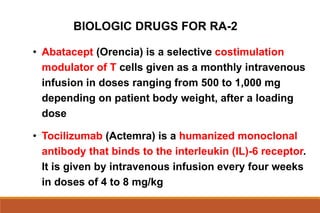BIOLOGIC DRUGS FOR RA-2
• Abatacept (Orencia) is a selective costimulation
modulator of T cells given as a monthly intravenous
infusion in doses ranging from 500 to 1,000 mg
depending on patient body weight, after a loading
dose
• Tocilizumab (Actemra) is a humanized monoclonal
antibody that binds to the interleukin (IL)-6 receptor.
It is given by intravenous infusion every four weeks
in doses of 4 to 8 mg/kg
 