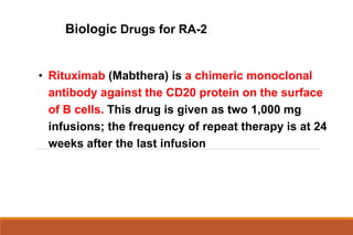 Biologic Drugs for RA-2
• Rituximab (Mabthera) is a chimeric monoclonal
antibody against the CD20 protein on the surface
of B cells. This drug is given as two 1,000 mg
infusions; the frequency of repeat therapy is at 24
weeks after the last infusion
 