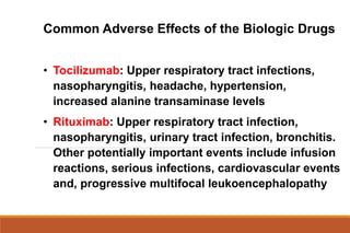 • Tocilizumab: Upper respiratory tract infections,
nasopharyngitis, headache, hypertension,
increased alanine transaminase levels
• Rituximab: Upper respiratory tract infection,
nasopharyngitis, urinary tract infection, bronchitis.
Other potentially important events include infusion
reactions, serious infections, cardiovascular events
and, progressive multifocal leukoencephalopathy
Common Adverse Effects of the Biologic Drugs
 