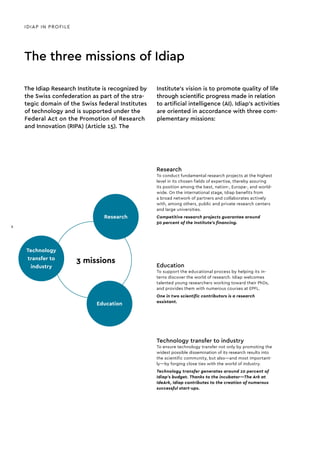 Research
Technology
transfer to
industry
Education
3 missions
Education
To support the educational process by helping its in-
terns discover the world of research. Idiap welcomes
talented young researchers working toward their PhDs,
and provides them with numerous courses at EPFL.
One in two scientific contributors is a research
assistant.
Technology transfer to industry
To ensure technology transfer not only by promoting the
widest possible dissemination of its research results into
the scientific community, but also—and most important-
ly—by forging close ties with the world of industry.
Technology transfer generates around 10 percent of
Idiap’s budget. Thanks to the incubator—The Ark at
IdeArk, Idiap contributes to the creation of numerous
successful start-ups.
Research
To conduct fundamental research projects at the highest
level in its chosen fields of expertise, thereby assuring
its position among the best, nation-, Europe-, and world-
wide. On the international stage, Idiap benefits from
a broad network of partners and collaborates actively
with, among others, public and private research centers
and large universities.
Competitive research projects guarantee around
50 percent of the Institute’s financing.
IDIAP IN PROFILE
The three missions of Idiap
The Idiap Research Institute is recognized by
the Swiss confederation as part of the stra-
tegic domain of the Swiss federal Institutes
of technology and is supported under the
Federal Act on the Promotion of Research
and Innovation (RIPA) (Article 15). The
Institute’s vision is to promote quality of life
through scientific progress made in relation
to artificial intelligence (AI). Idiap’s activities
are oriented in accordance with three com-
plementary missions:
8
 