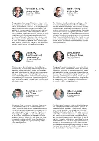 This group conducts research into human–human activi-
ty analysis using multimodal data. This entails the investi-
gation of fundamental tasks such as the representation,
detection, segmentation, and tracking of objects and
people, the characterization of their state, and the mod-
eling of sequential data and the interpretation of that
data in the form of gestures, activities, behavior, or social
relationships. These investigations take place through
the design of principled algorithms that extend models
from computer vision, statistical learning, or multimod-
al signal processing. Surveillance, traffic analysis, analy-
sis of behavior, human–robot interfaces, and multimedia
content analysis are the main application domains.
Perception & Activity
Understanding
Dr. Jean-Marc Odobez
h-index: 40
This group focuses on research into computational imag-
ing and the analysis of biomedical images. This includes
developing algorithms for image deconvolution and su-
per-resolution in optical microscopy, three-dimensional
tomography reconstruction from projections, and—more
generally—combining unusual sensing devices and ap-
proaches with computational methods to produce imag-
es ideally suited to the observation and quantification
of complex and live biological systems.
The Uncertainty Quantification and Optimal Design
group focuses on quantifying and reducing uncertain-
ties in the context of hi-fidelity models, with a main ex-
pertise in Gaussian process methods and the sequential
design of computer experiments for optimization, inver-
sion, and related problems. Application domains notably
include energy and geosciences, with current collabora-
tions ranging from safety engineering to hydrology and
climate sciences.
The Robot Learning & Interaction group focuses on hu-
man-centric robot applications. The scientific objec-
tive is to develop probabilistic approaches for encoding
movements and behaviors in robots evolving in uncon-
strained environments. In these applications, the models
serve several purposes (recognition, prediction, online
synthesis), and are shared by different learning strategies
(imitation, emulation, incremental refinement, or explora-
tion). The aim is to facilitate the transfer of skills from end
users to robots, or between robots, by exploiting multi-
modal sensory information and by developing intuitive
teaching interfaces.
The Idiap Natural Language Understanding (NLU) group
was created in September 2017 under the direction of
James Henderson, in part as a continuation of the pre-
vious Natural Language Processing group, which was
lead by Andrei Popescu-Belis. The NLU group continues
work on how semantic and discourse processing of text
and dialog can improve statistical machine translation
and information indexing, with a recent focus on neural
machine translation and attention-based deep learning
models. This fits well with the NLU group's new research
direction of neural-network-structured prediction and
representation learning for modeling the syntax and se-
mantics of text and speech, including modeling abstrac-
tion (textual entailment) and summarization.
Biometrics refers, in computer science, to the automat-
ic recognition of individuals based on their behavio-
ral and biological characteristics. The Biometric Person
Recognition group investigates and develops novel im-
age-processing and pattern-recognition algorithms for
face recognition (2-D, 3-D, and near-infrared), speak-
er recognition, anti-spoofing (attack detection), and
emerging biometric modes (EEG and veins). The group
is geared toward reproducible research and technol-
ogy transfer, using its own signal-processing and ma-
chine-learning toolbox.
Biometrics Security
and Privacy
Dr. Sébastien Marcel
h-index: 43
Natural Language
Understanding
Dr. James Henderson
h-index: 22
Computational
Bio-Imaging Group
Prof. Michael Liebling
h-index: 21
Uncertainty
Quantification and
Optimal Design
Prof. David Ginsbourger
h-index: 22
Robot Learning
& Interaction
Dr. Sylvain Calinon
h-index: 35
13
 