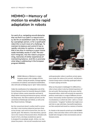 NEW ICT PROJECT—MEMMO
MEMMO—Memory of
motion to enable rapid
adaptation in robots
M EMMO (Memory of Motion) is a major
European project with a budget of EUR 4
million. Lasting 48 months, it brings together
a consortium of academic and industrial stakeholders,
who will work on finding ways to “give” robots memory.
Under the coordination of an independent unit of the
French National Center for Scientific Research (CNRS),
Dr. Sylvain Calinon, senior researcher and head of
Idiap’s Robot Learning and Interaction group, will lead
the Idiap teams. The other academic partners are the
universities of Edinburgh and Oxford, as well as the
Max Planck Institute, Tübingen.
But the consortium doesn’t confine itself to univer-
sity labs; it also involves industrial partners from
across Europe, each with its know-how, but also its
specific goals. PAL Robotics, from Barcelona, special-
izes in the creation of humanoid robots; Wandercraft,
based in Paris, develops exoskeletons special-
ly designed for paraplegic people. Airbus, too, has
joined the project—the aircraft manufacturer needs
anthropomorphic robots to perform certain opera-
tions inside the cabins of its aircraft. And Britain’s
Costain Group wants to develop quadruped robots
to inspect piping networks.
What are the project’s challenges? It’s difficult for a
robot to learn when it only has limited experience of
the real world. This learning is all the more vital for
humanoid robots, which will certainly be required to
perform varied tasks in a range of different environ-
ments. Fortunately, further experience can be gained
via simulations, in which the robot—safe in a virtual
environment—"imagines" incidents that might occur
and tries to cope with them. Successful experiences
are then analyzed and stored as a memory of motion.
So, thanks to the research carried out in the MEMMO
project, these and other robots will be able to better
handle both changes to their environments and un-
foreseen events.
For each of us, navigating around obstacles
that we find in our path is a natural activi-
ty. But for an exoskeleton used, for example,
by a paraplegic person, or for a quadruped
robot this is much more of a challenge. To
maintain its balance and control it has to
rapidly calculate its options. A response
that is too slow in coming or a poor choice
made inevitably results in a fall. The solu-
tion? Integrate, into the robot’s program-
ming, memories of similar experiences of
maintaining balance. And this is precisely
what Idiap is addressing in the European
program MEMMO.
23
 
