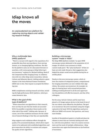 Idiap knows all
the moves
Why a multimodal data
(MMD) platform?
“There’s a vacuum with regard to the acquisition of re-
producible data from moving objects, from moving
sensors, or in changing lighting conditions. The idea
for the platform came out of a discussion between re-
searchers, with various groups at Idiap believing it
was necessary,” explains Dr. Michael Liebling, Head of
the Computational Bio-Imaging Group. In collabora-
tion with two other Idiap senior researchers, Sylvain
Calinon and Sébastien Marcel, Liebling submits a grant
request to the Swiss National Science Foundation
(SNSF) late in 2015. That request is accepted the follow-
ing year.
MMD complements existing research activities, includ-
ing the high-performance BEAT platform, which pro-
cesses biometric data.
What is the goal of this
type of platform?
“When researchers use algorithms in their research,
how can they be sure that the results are accurate?
Will it be possible to reproduce these results on the
other side of the world?” Liebling asks. Because, of
course, one of the conditions necessary for the valida-
tion of research findings is that they are reproducible.
Idiap supports such validation efforts through the
quality of its annotated databases, which allow experi-
ments to be replicated with established algorithms and
give researchers the ability to evaluate and compare
the quality of new algorithms.
Building a microscopy
system “made in Valais”
The Idiap MMD platform includes “an open-SPIM
microscopy system dedicated to the acquisition of 3-D
images, for which it was necessary to build
custom-made parts.” The “poly-mechanics” of Sion air-
base not only made the parts, their suggestions also
helped the project avoid certain pitfalls during the as-
sembly phase.
Thanks to this new microscopy system, which al-
lows the creation of comparison points, computational
bio-imaging researchers can now validate their algo-
rithms. The system can reconstruct, for example, im-
ages of a beating heart with unmatched precision.
Liebling is looking forward to all the new opportuni-
ties this platform will offer his research, and that of his
colleagues.
Not far away, Sylvain Calinon and his team have
placed a 3-D image capture device in the hand of one of
the two robotic arms offered by the platform. The goal
is to reconstruct the arm’s movement using the images
captured at the hand. Will the algorithms used prove
effective? MMD will answer that question, and many
more besides.
Another of the platform’s goals is to build and share da-
tabases in areas that are currently lacking such tools.
So, with this new platform—born of a creative environ-
ment and the result of multiple collaborations—Idiap
researchers once again find themselves at the forefront
of movement.
MMD: MULTIMODAL DATA PLATFORM
An unprecedented new platform for
capturing moving objects and validat-
ing research findings
25
 