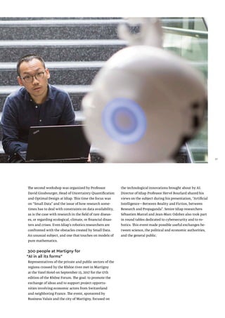 The second workshop was organized by Professor
David Ginsbourger, Head of Uncertainty Quantification
and Optimal Design at Idiap. This time the focus was
on “Small Data” and the issue of how research some-
times has to deal with constraints on data availability,
as is the case with research in the field of rare diseas-
es, or regarding ecological, climate, or financial disas-
ters and crises. Even Idiap's robotics researchers are
confronted with the obstacles created by Small Data.
An unusual subject, and one that touches on models of
pure mathematics.
300 people at Martigny for
“AI in all its forms”
Representatives of the private and public sectors of the
regions crossed by the Rhône river met in Martigny
at the Vatel Hotel on September 15, 2017 for the 17th
edition of the Rhône Forum. The goal: to promote the
exchange of ideas and to support project opportu-
nities involving economic actors from Switzerland
and neighboring France. The event, sponsored by
Business Valais and the city of Martigny, focused on
the technological innovations brought about by AI.
Director of Idiap Professor Hervé Bourlard shared his
views on the subject during his presentation, “Artificial
Intelligence—Between Reality and Fiction, between
Research and Propaganda”. Senior Idiap researchers
Sébastien Marcel and Jean-Marc Odobez also took part
in round tables dedicated to cybersecurity and to ro-
botics. This event made possible useful exchanges be-
tween science, the political and economic authorities,
and the general public.
27
 