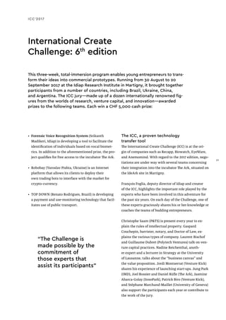 ICC’2017
International Create
Challenge: 6th
edition
This three-week, total-immersion program enables young entrepreneurs to trans-
form their ideas into commercial prototypes. Running from 30 August to 20
September 2017 at the Idiap Research Institute in Martigny, it brought together
participants from a number of countries, including Brazil, Ukraine, China,
and Argentina. The ICC jury—made up of a dozen internationally renowned fig-
ures from the worlds of research, venture capital, and innovation—awarded
prizes to the following teams. Each win a CHF 5,000 cash prize:
•	 Forensic Voice Recognition System (Srikanth
Madikeri, Idiap) is developing a tool to facilitate the
identification of individuals based on vocal biomet-
rics. In addition to the aforementioned prize, the pro-
ject qualifies for free access to the incubator The Ark.
•	 Robobay (Yaroslav Pishta, Ukraine) is an Internet
platform that allows its clients to deploy their
own trading bots to interface with the market for
crypto-currency.
•	 TOP DOWN (Renato Rodrigues, Brazil) is developing
a payment and use-monitoring technology that facil-
itates use of public transport.
The ICC, a proven technology
transfer tool
The International Create Challenge (ICC) is at the ori-
gin of companies such as Recapp, Biowatch, EyeWare,
and Anemomind. With regard to the 2017 edition, nego-
tiations are under way with several teams concerning
their integration into the incubator The Ark, situated on
the IdeArk site in Martigny.
François Foglia, deputy director of Idiap and creator
of the ICC, highlights the important role played by the
experts who have been involved in this adventure for
the past six years. On each day of the Challenge, one of
these experts graciously shares his or her knowledge or
coaches the teams of budding entrepreneurs.
Christophe Saam (P&TS) is present every year to ex-
plain the rules of intellectual property. Gaspard
Couchepin, barrister, notary, and Doctor of Law, ex-
plains the various types of company. Laurent Bischof
and Guillaume Dubret (Polytech Ventures) talk on ven-
ture capital practices. Nadine Reichenthal, anoth-
er expert and a lecturer in Strategy at the University
of Lausanne, talks about the “business canvas” and
the value proposition. Jordi Montserrat (Venture Kick)
shares his experience of launching start-ups. Jung Park
(IMD), Joel Rossier and Daniel Rüfle (The Ark), Jasmine
Abarca-Golay (InnoPark), Patrick Biro (Venture Kick),
and Stéphane Marchand-Maillet (University of Geneva)
also support the participants each year or contribute to
the work of the jury.
“The Challenge is
made possible by the
commitment of
those experts that
assist its participants”
29
 