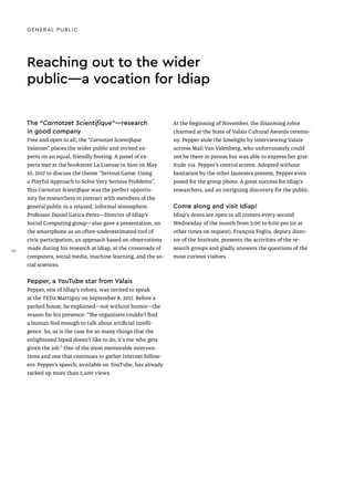 Reaching out to the wider
public—a vocation for Idiap
The “Carnotzet Scientifique”—research
in good company
Free and open to all, the “Carnotzet Scientifique
Valaisan” places the wider public and invited ex-
perts on an equal, friendly footing. A panel of ex-
perts met at the bookstore La Liseuse in Sion on May
10, 2017 to discuss the theme “Serious Game: Using
a Playful Approach to Solve Very Serious Problems”.
This Carnotzet Scientifique was the perfect opportu-
nity for researchers to interact with members of the
general public in a relaxed, informal atmosphere.
Professor Daniel Gatica-Perez—Director of Idiap’s
Social Computing group—also gave a presentation, on
the smartphone as an often-underestimated tool of
civic participation, an approach based on observations
made during his research at Idiap, at the crossroads of
computers, social media, machine learning, and the so-
cial sciences.
Pepper, a YouTube star from Valais
Pepper, one of Idiap’s robots, was invited to speak
at the TEDx Martigny on September 8, 2017. Before a
packed house, he explained—not without humor—the
reason for his presence: “The organizers couldn’t find
a human fool enough to talk about artificial intelli-
gence. So, as is the case for so many things that the
enlightened biped doesn’t like to do, it's me who gets
given the job.” One of the most memorable interven-
tions and one that continues to gather Internet follow-
ers: Pepper’s speech, available on YouTube, has already
racked up more than 2,400 views.
At the beginning of November, the disarming robot
charmed at the State of Valais Cultural Awards ceremo-
ny. Pepper stole the limelight by interviewing Valais
actress Mali Van Valenberg, who unfortunately could
not be there in person but was able to express her grat-
itude via Pepper’s control screen. Adopted without
hesitation by the other laureates present, Pepper even
posed for the group photo. A great success for Idiap’s
researchers, and an intriguing discovery for the public.
Come along and visit Idiap!
Idiap’s doors are open to all comers every second
Wednesday of the month from 5:00 to 6:00 pm (or at
other times on request). François Foglia, deputy direc-
tor of the Institute, presents the activities of the re-
search groups and gladly answers the questions of the
most curious visitors.
GENERAL PUBLIC
30
 
