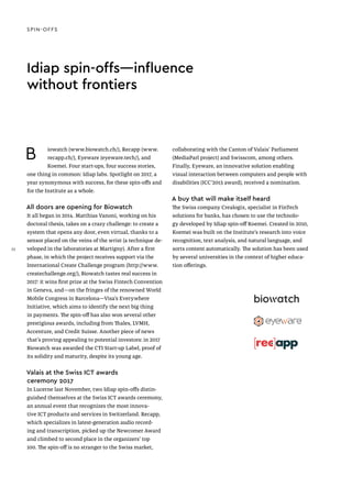 Idiap spin-offs—influence
without frontiers
B iowatch (www.biowatch.ch/), Recapp (www.
recapp.ch/), Eyeware (eyeware.tech/), and
Koemei. Four start-ups, four success stories,
one thing in common: Idiap labs. Spotlight on 2017, a
year synonymous with success, for these spin-offs and
for the Institute as a whole.
All doors are opening for Biowatch
It all began in 2014. Matthias Vanoni, working on his
doctoral thesis, takes on a crazy challenge: to create a
system that opens any door, even virtual, thanks to a
sensor placed on the veins of the wrist (a technique de-
veloped in the laboratories at Martigny). After a first
phase, in which the project receives support via the
International Create Challenge program (http://www.
createchallenge.org/), Biowatch tastes real success in
2017: it wins first prize at the Swiss Fintech Convention
in Geneva, and—on the fringes of the renowned World
Mobile Congress in Barcelona—Visa’s Everywhere
Initiative, which aims to identify the next big thing
in payments. The spin-off has also won several other
prestigious awards, including from Thales, LVMH,
Accenture, and Credit Suisse. Another piece of news
that’s proving appealing to potential investors: in 2017
Biowatch was awarded the CTI Start-up Label, proof of
its solidity and maturity, despite its young age.
Valais at the Swiss ICT awards
ceremony 2017
In Lucerne last November, two Idiap spin-offs distin-
guished themselves at the Swiss ICT awards ceremony,
an annual event that recognizes the most innova-
tive ICT products and services in Switzerland. Recapp,
which specializes in latest-generation audio record-
ing and transcription, picked up the Newcomer Award
and climbed to second place in the organizers’ top
100. The spin-off is no stranger to the Swiss market,
collaborating with the Canton of Valais’ Parliament
(MediaParl project) and Swisscom, among others.
Finally, Eyeware, an innovative solution enabling
visual interaction between computers and people with
disabilities (ICC’2015 award), received a nomination.
A buy that will make itself heard
The Swiss company Crealogix, specialist in FinTech
solutions for banks, has chosen to use the technolo-
gy developed by Idiap spin-off Koemei. Created in 2010,
Koemei was built on the Institute’s research into voice
recognition, text analysis, and natural language, and
sorts content automatically. The solution has been used
by several universities in the context of higher educa-
tion offerings.
SPIN-OFFS
32
 