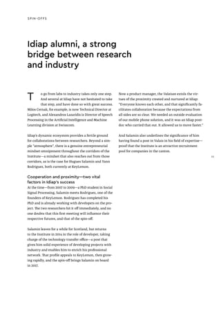 SPIN-OFFS
T o go from labs to industry takes only one step.
And several at Idiap have not hesitated to take
that step, and have done so with great success.
Milos Cernak, for example, is now Technical Director at
Logitech, and Alexandros Lazaridis is Director of Speech
Processing in the Artificial Intelligence and Machine
Learning division at Swisscom.
Idiap’s dynamic ecosystem provides a fertile ground
for collaborations between researchers. Beyond a sim-
ple “atmosphere”, there is a genuine entrepreneurial
mindset omnipresent throughout the corridors of the
Institute—a mindset that also reaches out from those
corridors, as is the case for Hugues Salamin and Yann
Rodriguez, both currently at KeyLemon.
Cooperation and proximity—two vital
factors in Idiap’s success
At the time—from 2007 to 2009—a PhD student in Social
Signal Processing, Salamin meets Rodriguez, one of the
founders of KeyLemon. Rodriguez has completed his
PhD and is already working with developers on the pro-
ject. The two researchers hit it off immediately, and no
one doubts that this first meeting will influence their
respective futures, and that of the spin-off.
Salamin leaves for a while for Scotland, but returns
to the Institute in 2014 in the role of developer, taking
charge of the technology transfer office—a post that
gives him solid experience of developing projects with
industry and enables him to enrich his professional
network. That profile appeals to KeyLemon, then grow-
ing rapidly, and the spin-off brings Salamin on board
in 2017.
Idiap alumni, a strong
bridge between research
and industry
Now a product manager, the Valaisan extols the vir-
tues of the proximity created and nurtured at Idiap:
“Everyone knows each other, and that significantly fa-
cilitates collaboration because the expectations from
all sides are so clear. We needed an outside evaluation
of our mobile phone solution, and it was an Idiap post-
doc who carried that out. It allowed us to move faster.”
And Salamin also underlines the significance of him
having found a post in Valais in his field of expertise—
proof that the Institute is an attractive recruitment
pool for companies in the canton.
33
 