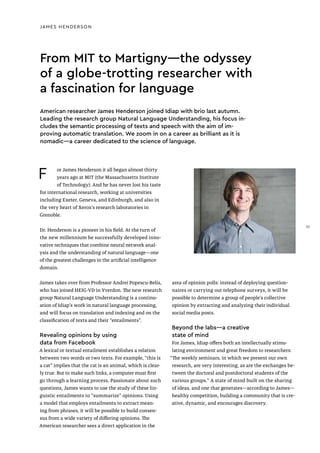 JAMES HENDERSON
From MIT to Martigny—the odyssey
of a globe-trotting researcher with
a fascination for language
F or James Henderson it all began almost thirty
years ago at MIT (the Massachusetts Institute
of Technology). And he has never lost his taste
for international research, working at universities
including Exeter, Geneva, and Edinburgh, and also in
the very heart of Xerox’s research laboratories in
Grenoble.
Dr. Henderson is a pioneer in his field. At the turn of
the new millennium he successfully developed inno-
vative techniques that combine neural network anal-
ysis and the understanding of natural language—one
of the greatest challenges in the artificial intelligence
domain.
James takes over from Professor Andrei Popescu-Belis,
who has joined HEIG-VD in Yverdon. The new research
group Natural Language Understanding is a continu-
ation of Idiap's work in natural language processing,
and will focus on translation and indexing and on the
classification of texts and their “entailments”.
Revealing opinions by using
data from Facebook
A lexical or textual entailment establishes a relation
between two words or two texts. For example, “this is
a cat” implies that the cat is an animal, which is clear-
ly true. But to make such links, a computer must first
go through a learning process. Passionate about such
questions, James wants to use the study of these lin-
guistic entailments to “summarize” opinions. Using
a model that employs entailments to extract mean-
ing from phrases, it will be possible to build consen-
sus from a wide variety of differing opinions. The
American researcher sees a direct application in the
area of opinion polls: instead of deploying question-
naires or carrying out telephone surveys, it will be
possible to determine a group of people’s collective
opinion by extracting and analyzing their individual
social media posts.
Beyond the labs—a creative
state of mind
For James, Idiap offers both an intellectually stimu-
lating environment and great freedom to researchers:
“The weekly seminars, in which we present our own
research, are very interesting, as are the exchanges be-
tween the doctoral and postdoctoral students of the
various groups.” A state of mind built on the sharing
of ideas, and one that generates—according to James—
healthy competition, building a community that is cre-
ative, dynamic, and encourages discovery.
American researcher James Henderson joined Idiap with brio last autumn.
Leading the research group Natural Language Understanding, his focus in-
cludes the semantic processing of texts and speech with the aim of im-
proving automatic translation. We zoom in on a career as brilliant as it is
nomadic—a career dedicated to the science of language.
35
 