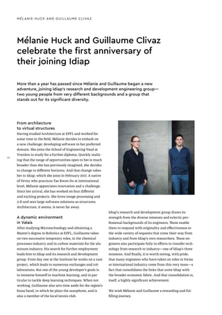 Mélanie Huck and Guillaume Clivaz
celebrate the first anniversary of
their joining Idiap
MÉLANIE HUCK AND GUILLAUME CLIVAZ
From architecture
to virtual structures
Having studied Architecture at EPFL and worked for
some time in the field, Mélanie decides to embark on
a new challenge: developing software in her preferred
domain. She joins the School of Engineering Vaud at
Yverdon to study for a further diploma. Quickly realiz-
ing that the range of opportunities open to her is much
broader than she has previously imagined, she decides
to change to different horizons. And that change takes
her to Idiap, which she joins in February 2017. A native
of Vevey who practices Tae Kwon Do at international
level, Mélanie appreciates innovation and a challenge.
Since her arrival, she has worked on four different
and exciting projects. She loves image processing and
3-D and sees large software solutions as structures.
Architecture, it seems, is never far away.
A dynamic environment
in Valais
After studying Microtechnology and obtaining a
Master's degree in Robotics at EPFL, Guillaume takes
on two successive temporary roles, in the chemical
processes industry and in carbon materials for the alu-
minum industry. His search for further employment
leads him to Idiap and its research and development
group. From day one at the Institute he works on a vast
project, which leads to numerous exchanges and col-
laborations. But one of the young developer’s goals is
to immerse himself in machine learning, and in par-
ticular to tackle deep learning techniques. When not
working, Guillaume also sets time aside for the region’s
brass band, in which he plays the saxophone, and is
also a member of the local tennis club.
More than a year has passed since Mélanie and Guillaume began a new
adventure, joining Idiap's research and development engineering group—
two young people from very different backgrounds and a group that
stands out for its significant diversity.
Idiap's research and development group draws its
strength from the diverse interests and eclectic pro-
fessional backgrounds of its engineers. These enable
them to respond with originality and effectiveness to
the wide variety of requests that come their way from
industry and from Idiap’s own researchers. These en-
gineers also participate fully in efforts to transfer tech-
nology from research to industry—one of Idiap’s three
missions. And finally, it is worth noting, with pride,
that many engineers who have taken on roles in Swiss
or international industry come from this very team—a
fact that consolidates the links that unite Idiap with
the broader economic fabric. And that consolidation is,
itself, a highly significant achievement.
We wish Mélanie and Guillaume a rewarding and ful-
filling journey.
36
 