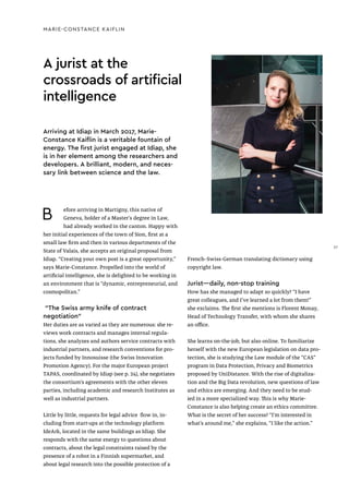 A jurist at the
crossroads of artificial
intelligence
MARIE-CONSTANCE KAIFLIN
B efore arriving in Martigny, this native of
Geneva, holder of a Master's degree in Law,
had already worked in the canton. Happy with
her initial experiences of the town of Sion, first at a
small law firm and then in various departments of the
State of Valais, she accepts an original proposal from
Idiap. “Creating your own post is a great opportunity,”
says Marie-Constance. Propelled into the world of
artificial intelligence, she is delighted to be working in
an environment that is “dynamic, entrepreneurial, and
cosmopolitan.”
“The Swiss army knife of contract
negotiation”
Her duties are as varied as they are numerous: she re-
views work contracts and manages internal regula-
tions, she analyzes and authors service contracts with
industrial partners, and research conventions for pro-
jects funded by Innosuisse (the Swiss Innovation
Promotion Agency). For the major European project
TAPAS, coordinated by Idiap (see p. 24), she negotiates
the consortium’s agreements with the other eleven
parties, including academic and research Institutes as
well as industrial partners.
Little by little, requests for legal advice flow in, in-
cluding from start-ups at the technology platform
IdeArk, located in the same buildings as Idiap. She
responds with the same energy to questions about
contracts, about the legal constraints raised by the
presence of a robot in a Finnish supermarket, and
about legal research into the possible protection of a
Arriving at Idiap in March 2017, Marie-
Constance Kaiflin is a veritable fountain of
energy. The first jurist engaged at Idiap, she
is in her element among the researchers and
developers. A brilliant, modern, and neces-
sary link between science and the law.
French–Swiss-German translating dictionary using
copyright law.
Jurist—daily, non-stop training
How has she managed to adapt so quickly? “I have
great colleagues, and I’ve learned a lot from them!”
she exclaims. The first she mentions is Florent Monay,
Head of Technology Transfer, with whom she shares
an office.
She learns on-the-job, but also online. To familiarize
herself with the new European legislation on data pro-
tection, she is studying the Law module of the “CAS”
program in Data Protection, Privacy and Biometrics
proposed by UniDistance. With the rise of digitaliza-
tion and the Big Data revolution, new questions of law
and ethics are emerging. And they need to be stud-
ied in a more specialized way. This is why Marie-
Constance is also helping create an ethics committee.
What is the secret of her success? “I’m interested in
what’s around me,” she explains, “I like the action.”
37
 