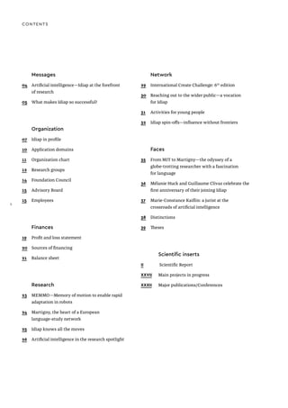 Messages
04	 Artificial intelligence—Idiap at the forefront
	 of research
05	 What makes Idiap so successful?
	Organization
07	 Idiap in profile
10	 Application domains
11	 Organization chart
12	 Research groups
14	 Foundation Council
15	 Advisory Board
15	Employees
	Finances
19	 Profit and loss statement
20	 Sources of financing
21	 Balance sheet
	Research
23	 MEMMO—Memory of motion to enable rapid
	 adaptation in robots
24	 Martigny, the heart of a European
	 language-study network
25	 Idiap knows all the moves
26	 Artificial intelligence in the research spotlight
CONTENTS
	Network
29	 International Create Challenge: 6th
edition
30	 Reaching out to the wider public—a vocation
	 for Idiap
31	 Activities for young people
32	 Idiap spin-offs—influence without frontiers
	Faces
35	 From MIT to Martigny—the odyssey of a 		
	 globe-trotting researcher with a fascination
	 for language
36	 Mélanie Huck and Guillaume Clivaz celebrate the
	 first anniversary of their joining Idiap
37	 Marie-Constance Kaiflin: a jurist at the
	 crossroads of artificial intelligence
38	Distinctions
39	Theses
		 Scientific inserts
II		 Scientific Report
XXVII	 Main projects in progress
XXXII	 Major publications / Conferences
2
 