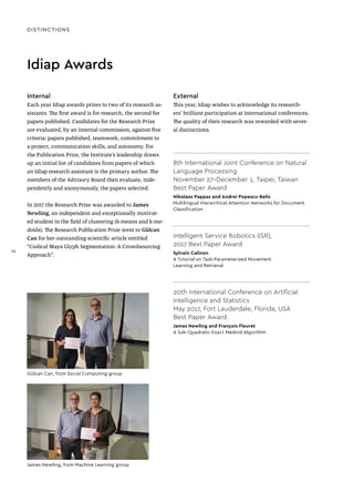 DISTINCTIONS
Idiap Awards
Internal
Each year Idiap awards prizes to two of its research as-
sistants. The first award is for research, the second for
papers published. Candidates for the Research Prize
are evaluated, by an internal commission, against five
criteria: papers published, teamwork, commitment to
a project, communication skills, and autonomy. For
the Publication Prize, the Institute’s leadership draws
up an initial list of candidates from papers of which
an Idiap research assistant is the primary author. The
members of the Advisory Board then evaluate, inde-
pendently and anonymously, the papers selected.
In 2017 the Research Prize was awarded to James
Newling, an independent and exceptionally motivat-
ed student in the field of clustering (k-means and k-me-
doids). The Research Publication Prize went to Gülcan
Can for her outstanding scientific article entitled
“Codical Maya Glyph Segmentation: A Crowdsourcing
Approach”.
External
This year, Idiap wishes to acknowledge its research-
ers’ brilliant participation at international conferences.
The quality of their research was rewarded with sever-
al distinctions.
8th International Joint Conference on Natural
Language Processing
November 27–December 1, Taipei, Taiwan
Best Paper Award
Nikolaos Pappas and Andrei Popescu-Belis
Multilingual Hierarchical Attention Networks for Document
Classification
Intelligent Service Robotics (ISR),
2017 Best Paper Award
Sylvain Calinon
A Tutorial on Task-Parameterized Movement
Learning and Retrieval
20th International Conference on Artificial
Intelligence and Statistics
May 2017, Fort Lauderdale, Florida, USA
Best Paper Award
James Newling and François Fleuret
A Sub-Quadratic Exact Medoid Algorithm
Gülcan Can, from Social Computing group
James Newling, from Machine Learning group
38
 