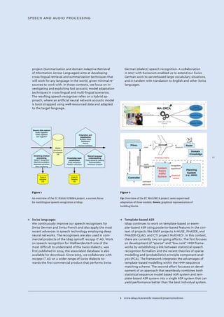 SPEECH AND AUDIO PROCESSING
project (Summarization and domain-Adaptive Retrieval
of Information Across Languages) aims at developing
cross-lingual retrieval and summarization techniques that
will work for any language in the world, given minimal re-
sources to work with. In those contexts, we focus on in-
vestigating and exploiting fast acoustic model adaptation
techniques in cross-lingual and multi-lingual scenarios.
The resulting speech recogniser relies on a hybrid ap-
proach, where an artificial neural network acoustic model
is boot-strapped using well-resourced data and adapted
to the target language.
→→ Swiss languages
We continuously improve our speech recognisers for
Swiss German and Swiss French and also apply the most
recent advances in speech technology employing deep
neural networks. The recognisers are also used in com-
mercial products of the Idiap spinoff recapp IT AG. Work
on speech recognition for Walliserdeutsch one of the
most difficult to understand of the Swiss dialects, was
first published in 2014; the associated database is also
available for download. Since 2015, we collaborate with
recapp IT AG on a wider range of Swiss dialects to-
wards the first commercial product that performs Swiss
Figure 1
An overview of the EC H2020 SUMMA project, a current focus
for multilingual speech recognition at Idiap.
Figure 2
Up: Overview of the EC MALORCA project; semi-supervised
adaptation of three models. Down: graphical representation of
building blocks.
Topic &
storyline
DB
Entity &
Relation
DB
Media,
documents,
& metadata
DB
Source data capture
Audio ingestion
Video ingestion
Text ingestion
Streaming shallow
processing
Speech recognition
Machine translation
Metadata extraction
Story clustering
Integration and
visualisation
Multiple views
Dashboard
Search
Review/validation
Knowledge base
construction
Entity extraction
Relation extraction
Natural language
understanding
Deep semantic parsing
Summarisation
Sentiment analysis
German (dialect) speech recognition. A collaboration
in 2017 with Swisscom enabled us to extend our Swiss
German work to serverbased large vocabulary situations,
and in tandem with translation to English and other Swiss
languages.
→→ Template-based ASR
Idiap continues to work on template-based or exem-
plar-based ASR using posterior-based features in the con-
text of projects like SNSF projects A-MUSE, PHASER, and
PHASER-QUAD, and CTI project MultiVEO1
. In this context,
there are currently two on-going efforts. The first focuses
on development of “sparse” and “low-rank” HMM frame-
works by establishing a link between statistical speech
recognition formalism and the recent theories of sparse
modelling and (probabilistic) principle component anal-
ysis (PCA). The framework integrates the advantages of
template-based modelling within the HMM sequence
matching scheme. The second effort focusses on devel-
opment of an approach that seamlessly combines both
statistical sequence model based ASR system and tem-
plate-based ASR system into a single ASR system that can
yield performance better than the best individual system.
1 	 www.idiap.ch/scientific-research/projects/multiveo
III
 