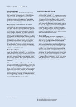 →→ Lexicon development
Over the past six years, Idiap has been conducting re-
search on the use of alternative subword units, specifi-
cally graphemes, and development of an ASR approach
which is capable of handling both acoustic and lexi-
cal resource constraints by learning graphemeto-pho-
neme relationship through the acoustic speech signal
(funded through the SNSF-project FlexASR and HASLER
Foundation project AddG2SU).
→→ Semi-supervised learning of acoustic and language
	 model parameters
This problem has been conducted at Idiap over several
past years, as it aims to develop a technology to (1) auto-
matically select speech data which is acoustically high-
ly informative, or (2) to automatically assess recognition
output with high confidence. This type of technology is
esential to allow semisupervised learning of speech rec-
ognition models using unlabelled data. One of the specif-
ic architecture has been developed within the EC H2020
MALORCA project 2
, combining both acoustic (i.e. speech)
and situational (i.e. radar) information to build automat-
ic speech recognition system for air-traffic controllers
(i.e. controller-pilot communication). The MALORCA pro-
ject, graphically represented in Figure 2 further focused
on technologies to automatically adapt the developed
system for new airports, while minimising human effort to
manually transcribe speech data.
→→ Punctuation prediction
As our ASR output becomes an input for processing at
higher semantic levels, for instance in the SUMMA project,
other meta-data such as punctuation becomes necessary.
ASR does not normally produce punctuation, but it is pos-
sible using similar techniques, notably language model-
ling and pause detection. More recently, this is influenced
by the encoder-decoder approaches used in machine
translation.
→→ Failure analysis of ASR and HSR decoding channels
This is a novel strategy further developed in 2017 to iden-
tify the key sources of information loss in ASR and human
speech recognition (HSR). This approach builds on the
power of DNN in probabilistic characterization of the sub-
word classes constituting a language. We cast ASR and
HSR as separate channels decoding the sequence of sub-
word components from their probabilistic representation.
Information theoretic measures are developed to assess
and quantify the information loss in acoustic modeling for
ASR decoding using hidden Markov models.
2 	 www.malorca-project.de 3 	 www.idiap.ch/project/siwis/
4 	 www.idiap.ch/scientific-research/projects/dbox
5 	 www.idiap.ch/scientific-research/projects/sp2
Speech synthesis and coding
→→ Text-to-speech synthesis (TTS):
Although newer than ASR, TTS is now an established ven-
ture for the speech group at Idiap. TTS has been central
to several projects, including: SIWIS 3
(Spoken Interaction
With Interpretation in Switzerland), D-BOX 4
and SP2 5
(SCOPES project on speech prosody). The TTS work at
Idiap was largely aligned with the statistical synthesis
trend, which uses the same technology as ASR. However,
the group has tracked the recent developments in deep
learning which will dominate future research. SIWIS
aimed to do speech to speech translation in Swiss lan-
guages, including the concept of accents. Current work
under MASS (Multilingual Affective Speech Synthesis)
brings the concept of emotion into the speech synthesis,
particularly via modelling of prosody.
→→ Speech coding
Another research area requiring TTS is speech cod-
ing, where very low bit rates can be achieved by using a
speech recogniser followed by a synthesiser. Previously,
under the RECOD project funded by Armasuisse, the
technology lends itself to operate at 200–300 bits per
second. The solution relies on deep learning characteri-
zation of the phone attribute features dubbed as phono-
logical posteriors. Recent advancement building on the
findings of the SNSF project PHASER, led to increased
efficiency of the architecture. Unique structures of the
phonological posteriors are identified as the sparse pro-
nunciation codes composing natural speech communica-
tion; a small size codebook is thus constructed and used
for ultra low-bit-rate speech coding. Moreover, work on
speech coding continued under the SP2 project, main-
ly on aspects concerning prosody. This led to the release
of the “PhonVoc” toolkit, an end-to-end neural network
based phonetic and phonological vocoder.
SPEECH AND AUDIO PROCESSING
IV
 