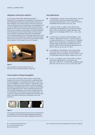SOCIAL COMPUTING
Ubiquitous interaction analytics
In the context of the SNSF UBImpressed project 16
(Ubiquitous Frist Impressions and Ubiquitous Awareness), we
have developed methods to analyze dyadic interactions in
the workplace using multiple sensors (cameras, Kinect de-
vices, microphone arrays, smartphones, and wearables), and
to infer variables like perceived hirability and performance
(Figure 8). This is joint work with the University of Lausanne
and Cornell University, in partnership with Vatel Switzerland
Hotel Management School. Specifically, we found connec-
tions between automatically measured nonverbal beha-
vior (including speaking activity, prosody, head activity, and
body motion) and impressions in job interviews and hospita-
lity service encounters [4]. Some of this work will be transfe-
red to industry in the context of a new CTI project.
Figure 8
Sensors available in the social sensing lab. Kinect V2,
Microcone, Q-Sensor, Android smartphone, Google Glass.
Figure 9
Left: Convex hull of the segmentation ground truth for the target glyph (red
line, blue filling). Center: Gray-scale image of aggregated segmentations
generated by online crowdworkers. Right: Final aggregated segmentation.
16 	www.idiap.ch/project/ubimpressed
17 	www.idiap.ch/project/maaya
18	 lab.idiap.ch/maaya/
19	 www.idiap.ch/en/allnews/maya-glyph-analysis-on-horizons-magazine
Visual analysis of Maya hieroglyphs
In the context of the SNSF MAAYA project 17
(Multimedia
Analysis and Access for Documentation and Decipherment
of Maya Epigraphy), we developed methods for visual ana-
lysis of hieroglyphs in ancient codices 18
. Specifically, we de-
signed a methodology that included crowdsourced glyph
localization and segmentation by non-experts for data labe-
ling, and deep learning for visual recognition [5] (Figure 9).
This included visualization of the output of deep networks
for interpretation of the learned visual representations. Our
work was covered by Horizons Magazine, the scientific mag-
azine of the SNSF and the Swiss Academies of Arts and
Sciences 19
.
Key publications
[1]	 Y. Benkhedda, D. Santani, and D. Gatica-Perez, “Venues
in Social Media: Examining Ambiance Perception
Through Scene Semantics,” in Proc. ACM Int. Conf. on
Multimedia (MM), Mountain View, Oct. 2017.
[2]	 J.-I. Biel, N. Martin, D. Labbe, and D. Gatica-Perez,
“Bites’n’Bits: Eating Behavior in Context from Mobile
Data,” PACM on Interactive, Mobile, Wearable, and
Ubiquitous Technologies (IMWUT), Vol. 1, No. 4, Dec.
2017.
[3]	 S. Ruiz-Correa, D. Santani, B. Ramirez Salazar, I. Ruiz
Correa, F. Alba Rendon-Huerta, C. Olmos Carrillo, B.
C. Sandoval Mexicano, A. H. Arcos Garcia, R. Hasimoto
Beltran, and D. Gatica-Perez, “SenseCityVity: Mobile
Sensing, Urban Awareness, and Collective Action in
Mexico,” IEEE Pervasive Computing, Special Issue on
Smart Cities, pp. 44-53, Apr.-Jun. 2017.
[4]	 S. Muralidhar, M. Schmid Mast, and D. Gatica-Perez,
“How May I Help You? Behavior and Impressions in
Hospitality Service Encounters,” in Proc. ACM Int. Conf.
on Multimodal Interaction (ICMI), Glasgow, Nov. 2017.
[5]	 G. Can, J.-M. Odobez, and D. Gatica-Perez, “Codical
Maya Glyph Segmentation: A Crowdsourcing
Approach,” IEEE Trans. on Multimedia, published online
Sep. 2017, Vol. 20, No. 3, pp. pp. 711-725, Mar. 2018.
X
 