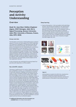 SCIENTIFIC REPORT
Perception
and Activity
Understanding
Overview
Head: Dr. Jean-Marc Odobez (Engineer
degree, ENST Bretagne, 1990; Ms in
Signal Processing, Rennes University,
1990; PhD, University of Rennes, France,
1994; EPFL MER)
Group overview
The Perception and Activity Understanding group conducts
research in human activities analysis from multi-modal data.
This entails the investigation of fundamental tasks like the
detection and tracking of people, the estimation of their
pose or the detection of non-verbal behaviors, and the tem-
poral interpretation of this information in forms of ges-
tures, activities, behavior or social relationships. These
tasks are addressed through the design of principled algo-
rithms extending models from computer vision, multimodal
signal processing, and machine learning, in particular pro-
babilistic graphical models and deep learning techniques.
Surveillance, traffic and human behavior analysis, human-ro-
bot interactions, and multimedia content analysis are the
main application domains.
In 2017, the group was composed of one group head, four
post-doctoral researchers, six PhD students.
Key scientific outputs
The group is well known for its work on video sequence ana-
lysis, probabilistic tracking, non-verbal behavior extraction
(in particular attention modeling), and temporal motif dis-
covery. In 2007, the Klewel company was created using its
OCR technology. In 2015 and 2016, the PAU team ranked
first at the MediaEval Person discovery challenge. In 2016, its
work on 3D face and gaze tracking from cheap RGB-Depth
sensors has been patented and has led to the creation of the
Eyeware start-up company. Besides the consolidation of his
ground work, the group has investigated deep learning me-
thods for several tasks like gesture recognition, audio-visual
speaking activity modeling, gaze, joint audio localization
and speech/non-speech detection, body landmark detec-
tion using depth data, and multimedia processing (cross-mo-
dal transfer learning, shape recognition, text localization).
It is also working on the integration of its sensing techno-
logy and algorithms into real-time perceptual systems for
human-robot interaction (Pepper platform, EU MuMMER pro-
ject), or to companies (e.g. anti-tailgating detection system).
During the period 2013-2017, the group published 17 journal
papers and more than 40 conference papers.
• 	Additional information and a list of projects are
available from www.idiap.ch/perception.
Deep learning
→→ Gesture Recognition. In [5] we studied multimodal Deep
Dynamic Neural Networks (DDNN) for the segmentation
and recognition of short spontaneous communicative
gestures, as illustrated in Fig. 10a. We adopted a semi-su-
pervised hierarchical approach based on statistical
temporal models relying on high-level spatio-temporal
gesture representations trained using deep neural net-
works suited to the input modalities (dynamics of skeletal
joint information (Fig. 10b), fusion of batches of depth
and RGB images (Fig. 10c).
Figure 10
Multimodal gesture recognition from RGB-D data, using deep-learn-
ing methods. a) Spontaneous communicative gestures to be
recognized. b) Encoding of the skeleton information with Restricted
Bolzman Machines. c) CNN models of visual and depth hand data.
a b
c
XI
 
