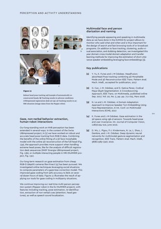 Figure 13
Robust head pose tracking. a) Example of automatically re-
constructed heads. b) Tracking results in adverse conditions
(UBImpressed registration desk set-up). c) Tracking results in an
HRI situation (image taken from the Pepper robot).
a b
c
Gaze, non-nerbal behavior extraction,
human-robot interactions
Our long-standing work on NVB perception has been
extended in several ways. In the context of the Swiss
UBImpressed project, In [1] we have worked on robust and
accurate head pose tracking from RGB-D data. Combining
the benefits of the online fitting of a 3D face morphable
model with the online 3D reconstruction of the full head (Fig.
13a), the approach provides more support when handling
extreme head poses, like for the analysis of difficult registra-
tion desk sequences (SNSF Sinergia UBImpressed project,
Fig. 13b), or multiple interacting people in HRI (MuMMER pro-
ject, Fig. 13c).
Our long-term research on gaze estimation from cheap
RGB-D (depth) cameras like Kinect [4] has been pursued. We
investigated online techniques leveraging social situations
to compute parameters of a gaze bias correction model. This
improved gaze coding from 56% accuracy to 85% on seve-
ral dozen hours of data. Figure 11 illustrates the result of ap-
plying our tools for gaze coding in multiparty situations.
We continue improving our real-time multi-person percep-
tion system (Pepper robot in the EU MuMMER project), with
features including tracking, pose estimation, re-identifica-
tion, extraction of non-verbal cues (attention, head ges-
tures), as well as speech sound localization.
Multimodal face and person
diarization and naming
Identifying people appearing and speaking in multimedia
data as we have done in the EUMSSI EU project allows to
monitor who said what and when and is thus important for
the design of search and fast browsing tools of or broadcast
programs. On addition to face tracking, clustering, audio-vi-
sual association, and dubbing detection, we investigated this
year domain cross-modal domain adaptation and transfer
learning methods for improving the estimation of short utte-
rance speaker embedding leveraging face embeddings [3].
Key publications
[1]	 Y. Yu, K. Funes and J.-M Odobez. HeadFusion:
360oHead Pose tracking combining 3D Morphable
Mode and 3D Reconstruction IEEE Trans. Pattern Anal.
Mach. Intell., accepted for publication, 2017.
[2]	 G. Can, J.-M. Odobez, and D. Gatica-Perez. Codical
Maya Glyph Segmentation: A Crowdsourcing
Approach, IEEE Trans. on Multimedia, published online
Sep. 2017, Vol. 20, No. 3, pp. pp. 711-725, Mars 2018.
[3]	 N. Le and J.-M. Odobez. A Domain Adaptation
Approach to Improve Speaker Turn Embedding Using
Face Representation, In Int. Conf. on Multimodal
Interactions (ICMI), 2017.
[4]	 K. Funes and J.-M Odobez. Gaze estimation in the
3d space using rgb-d sensors: Towards head-pose
and user invariance. Int. Journal of Computer Vision,
118(2):194–216, june 2016.
[5]	 D. Wu, L. Pigou, P.-J. Kindermans, N. Le, L. Shao, J.
Dambre, and J.-M. Odobez. Deep dynamic neural
networks for multimodal gesture segmentation and
recognition, IEEE Trans. Pattern Anal. Mach. Intell.,
38(8):1583–1597, 2016.
PERCEPTION AND ACTIVITY UNDERSTANDING
XIII
 