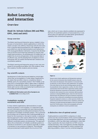 Robot Learning
and Interaction
Overview
Head: Dr. Sylvain Calinon (MS and PhD,
EPFL, 2003 and 2007)
Group overview
The Robot Learning and Interaction group, created in 2014,
focuses on humancentric robotic applications in which the
robots can learn new skills by interacting with the end-users.
From a machine learning perspective, the challenge is to ac-
quire skills from only few demonstrations and interactions,
with strong generalization demands. It requires the develop-
ment of intuitive active learning interfaces to acquire mea-
ningful demonstrations, the development of models that can
exploit the structure and geometry of the acquired data in
an efficient way, and the development of adaptive control
techniques that can exploit the learned task variations and
coordination patterns.
The Robot Learning and Interaction group in 2017 was com-
posed of one postdoctoral fellow, four PhD students, three
MSc students, five BSc students and one trainee.
Key scientific outputs
Development of robot learning and adaptive control algo-
rithms that can be applied to a wide range of applications,
for robots that are either close to us (assistive robots in
IDRESS), parts of us (prosthetic hands in TACT-HAND), or far
away from us (manipulation skills in deep water in DexROV).
Attentive to reproducible research, the group regularly re-
leases open source codes accompanying its publications at
www.idiap.ch/software/pbdlib/.
• 	Additional information and a list of projects are
available from www.idiap.ch/rli.
Probabilistic models of
movements and skills
In many robotics applications, demonstrations or expe-
riences are sparse. In such situation, it is important to get
as much information as possible from each demonstration.
We explore approaches encoding demonstrations from the
perspective of multiple coordinate systems. This is achieved
by providing a list of observers that could potentially be re-
levant for the movement or the task to transfer. A statistical
learning approach is then used to determine the variability
and coordination patterns in the movement by considering
different coordinate systems simultaneously. This approach
allows the orchestration of multiple coordinate systems to
reproduce movements in new situations (typically, to adapt
a movement to new positions of objects). The proposed
task-parameterized model exploits the structure of the
Figure 14
Human-centric robotic applications. a) Teleoperation assistance
for the control of a bimanual robot (DexROV project), where the
robot assists the teleoperator when repetitive or structured tasks
are detected, as a form of human-robot collaboration. For example,
if the robot observes that the task of drilling requires the drill to
be perpendicular when it approaches a surface, the robot will then
automatically orient the drill when it approaches another surface,
letting the teleoperator concentrate on the position to drill while
letting the robot maintain the correct orientation. b) Personalized
assistance in dressing (IDRESS project), where the robot learns by
demonstration the preferences and type of assistance required by
each user. This is achieved by extending the movement primitives
frequently employed in robotics to a wider repertoire of skills com-
posed of reactive behaviors based on force, impedance, position and
orientation. c) Online learning and adaptive control of a prosthetic
hand (TACT-HAND project), where electromyography and tactile
sensing data are combined to control a prosthetic hand.
a b
c
A distinctive view of optimal control
Model predictive control (MPC) is ubiquitous in robot
control, but the core formulation of this control problem and
its associated algorithms can be extended to a wider range
of problems, which has often been overlooked in robot lear-
ning. In particular, the most simple form of MPC (uncons-
trained and linear, with a homogeneous double integrator
system) already has advantage for motion synthesis and
planning problems, where it can be combined elegantly
task, which can in many robotics problems be expressed in
the form of coordinate systems or local projections. It was
shown that such approach provides better generalization
capability than conventional regression.
SCIENTIFIC REPORT
XIV
 