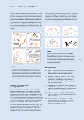 Figure 15
Task-parameterized model to synthesize movements in new situ-
ations. a) Observation in different situations to extract the under-
lying structure of the task. b) Probabilistic encoding of the task in
multiple coordinate systems. c) The cross-situational observations
are used to adapt the motion to new situations. d) Model predic-
tive control strategy to reproduce the movement by exploiting the
retrieved variability and correlation information.
Figure 16
Statistics and control on Riemannian manifold. From left to
right and top to bottom: Encoding as Gaussian mixture model,
fusion of information with product of Gaussians, linear quadratic
tracking, and example of application consisting of learning and
tracking manipulability ellipsoids (symmetric positive definite
matrices), which are used to find poses that a robot should adopt
to face external perturbations.
Geometry-aware statistical
learning and control
The data encountered in robotics are characterized by
simple but varied geometries, which are often underex-
ploited when developing learning and control algorithms.
Such data range from joint angles in revolving articulations,
rigid body motions, orientations represented as unit quater-
nions, sensory data processed as spatial covariance features,
or other forms of symmetric positive definite matrices such
as inertia or manipulability ellipsoids. Moreover, many appli-
cations require these data to be handled altogether.
We exploit Riemannian manifold techniques to extend algo-
rithms initially developed for Euclidean data, by efficiently
taking into account prior knowledge about these mani-
folds and by modeling joint distributions among these he-
terogeneous data. The use of these differential geometry
with probabilistic representations of movements. This meth-
od allows the retrieval of smooth and natural trajectories an-
alytically, by taking into account variation and coordination
constraints. Instead of learning trajectories directly, the ap-
proach allows the learning of the underlying controllers to
drive the robot. Namely, it learns to reject perturbations only
in the directions that would affect task performance (min-
imal intervention control). This can typically be exploited
with torque-controlled robots to regulate the tracking gain
and compliance required to reproduce a task in an adaptive
manner.
techniques allow us to treat data of various forms in a unified
manner (including data in standard Euclidean spaces). It can
typically be used to revisit common optimization problems
in robotics formulated in standard Euclidean spaces, by trea-
ting them as unconstrained problems inherently taking into
account the geometry of the data.
ROBOT LEARNING AND INTERACTION
Key publications
[1]	 Pignat, E. and Calinon, S. (2017). Learning adaptive
dressing assistance from human demonstration.
Robotics and Autonomous Systems, 93, 61–75.
[2]	 Jaquier, N., Connan, M., Castellini, C. and Calinon,
S. (2017). Combining Electromyography and Tactile
Myography to Improve Hand and Wrist Activity
Detection in Prostheses. Technologies, 5:4, Special
Issue on Assistive Robotics.
[3]	 Zeestraten, M.J.A., Havoutis, I., Silvério, J., Calinon, S.
and Caldwell, D.G. (2017). An Approach for Imitation
Learning on Riemannian Manifolds. IEEE Robotics and
Automation Letters (RA-L), 2:3, 1240–1247.
[4]	 Calinon, S. (2016). A Tutorial on Task-Parameterized
Movement Learning and Retrieval. Intelligent Service
Robotics, 9:1, 1–29.
[5]	 Berio, D., Calinon, S. and Leymarie, F.F. (2017).
Generating Calligraphic Trajectories with Model
Predictive Control. In Proc. of the 43rd Conf. on
Graphics Interface, pp. 132–139.
XV
 