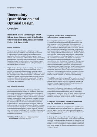 Uncertainty
Quantification and
Optimal Design
Overview
Head: Prof. David Ginsbourger (Ph.D.
Mines Saint-Etienne 2009, Habilitation
Universität Bern 2014, Titularprofessor
Universität Bern 2018)
Group overview
The Uncertainty Quantification and Optimal Design
group focuses on quantifying and reducing uncertainties
in the context of natural and artificial complex systems.
Application domains notably include energy and geos-
ciences, with a number of collaborations ranging from safety
engineering to hydrology and climate sciences. In all these
fields the study of complex systems often relies on expen-
sive data acquisition and model runs, calling for adapted ex-
perimental design strategies.
UQOD started at Idiap in September 2015, with members
coming from and keeping strong academic ties to the
Institute of Mathematical Statistics and Actuarial Science
(IMSV) of the University of Bern (UniBE). During the year 2017,
the UQOD group has been composed of a permanent senior
researcher, an Idiap postdoctoral researcher (now at IDSIA),
an intern, and two UniBE students occasionally visiting the
group (one master student and a PhD student who was in
“co-tutelle” with Marseille).
Key scientific outputs
Current contributions include efficient algorithms for
Bayesian set estimation, notably for estimating and quanti-
fying uncertainties on overcritical parameter regions with
Gaussian Process (GP) models. In 2017, the project “Learning
and visualizing dangerous regions in multivariate parameter
spaces” funded by the Hasler foundation has been conduct-
ed within the UQOD group. Other recent results deal with
the interplay between covariance kernels and properties
of associated GPs, with implications in function prediction
under structural constraints and beyond. Ongoing work also
encompasses novel algorithms for non-stationary modelling
of extremes with application in climate sciences, contribu-
tions to statistical modelling of hail, as well as collaborations
with geoscientists in uncertainty quantification and simula-
tion-based optimization.
• 	Additional information and a list of projects are
available from www.idiap.ch/uqod.
SCIENTIFIC REPORT
Bayesian optimization and emulation
with Gaussian Process models
Bayesian global optimization relying on GPs has become
a standard for optimizing prohibitively expensive to eva-
luate systems, e.g. with response(s) of interest stemmi-
ng from heavy numerical simulations. It constitutes one of
the core domains of expertise of the UQOD group, with re-
cent contributions ranging from theoretical to methodolo-
gical questions (such as parallelization, handling large data
sets, coping with high-dimensional inputs, etc.) and applica-
tions. Notably, the group has been involved in a collabora-
tion with researchers in hydrogeology from the universities
of Lausanne and Neuchâtel, with the aim to investigate
Bayesian optimization for contaminant source localiza-
tion relying on flow simulations. The preprint “Contaminant
source localization via Bayesian global optimization” (cur-
rently available online as a Hydrology and Earth System
Sciences discussion paper) illustrates some first optimization
results based on a fixed geology: Bayesian optimization au-
tomatically selects the ground truth contamination source
much more efficiently than brute force grid search. This on-
going work has also lead to generate objective functions
that are publicly available for algorithm benchmarking.
The UQOD group also investigates GP emulation per se, with
a particular focus on the incorporation of expert knowledge
and the identification of structural properties of objective
functions through the specification of covariance kernels
and the estimation of their parameters.
Recent work includes non-stationary GP modelling using
warping approaches and also connections to multiresolu-
tion analysis and wavelet modelling, see for instance [3].
Ongoing work (presented at the ISI World Statistic Congress
2017) also concerns the estimation of weights by maximum
likelihood in multiple kernel Gaussian Process modelling.
Computer experiments for the quantification
and the reduction of uncertainties
Besides global optimization, UQOD has also been focusing
on strategies dedicated to other goals such as locating pa-
rameter regions leading to a response exceeding a given
threshold, corresponding e.g. to an abnormal behaviour of
the considered system.
In the project “Learning and visualizing dangerous regions
in multivariate parameter spaces”, novel approaches based
on profile extrema have been developed for visualizing and
quantifying uncertainties on excursion regions with applica-
tion to a coastal flooding test case provided by colleagues
from BRGM (Bureau de Recherches Géologiques et Minières,
Orléans, France).
XVI
 