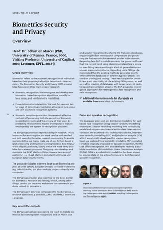 SCIENTIFIC REPORT
Biometrics Security
and Privacy
Overview
Head: Dr. Sébastien Marcel (PhD,
University of Rennes, France, 2000;
Visiting Professor, University of Cagliari,
2010; Lecturer, EPFL, 2013-)
Group overview
Biometrics refers to the automatic recognition of individuals
based on their physiological and/or behavioral characte-
ristics. The Biometrics Security and Privacy (BSP) group at
Idiap focuses on three main areas of research:
→→ Biometric recognition: We investigate and develop new
biometrics based recognition algorithms, notably for
face, voice, and vein biometric modalities.
→→ Presentation attack detection: We look for new and bet-
ter ways of detecting presentation attacks on face, voice,
and vein biometric recognition systems.
→→ Biometric template protection: We research effective
methods of preserving both the security of biometric
recognition systems and the privacy of their users by
protecting the biometric models ("templates") that are
employed by the system for recognition purposes.
The BSP group prioritizes reproducibility in research. This is
important for ensuring that our work can be both verified
and built upon by the wider research community. To enable
reproducibility, we mainly make use of our Python-based si-
gnal-processing and machine-learning toolbox, Bob (http://
www.idiap.ch/software/bob/), which we make freely avai-
lable for academic purposes. The group also develops and
maintains the BEAT platform (https://www.beat-eu.org/
platform/) – a MLaaS platform compliant with Swiss and
European data-security norms.
The group participates in several large-scale biometrics pro-
jects at Swiss (SNSF), European (H2020) or world-wide levels
(eg. IARPA/DARPA) but also conducts projects directly with
companies.
The BSP group provides also expertise to the Swiss Center
for Biometrics Research and Testing, which, among other
things, carries out tests and evaluations on commercial pro-
ducts related to biometrics.
The BSP group in 2017 was composed of 1 head of group, 4
research associates, 5 postdocs, 3 PhD students, 1 intern and
1 engineer.
Key scientific outputs
The BSP group has been pioneering the work on mobile bio-
metrics (face and speaker recognition) and on PAD in face
and speaker recognition by sharing the first open databases,
organising the first International competitions and produ-
cing the first reproducible research studies in the domain.
Regarding face PAD in mobile scenario, the group confirmed
that the current trend using discriminant classifiers is prone
to over-fitting hence resulting in a lack of generalisation on
unseen presentation attacks. Regarding voice PAD we de-
monstrated that the existing methods generalise poorly
when different databases or different types of attacks are
used for training and testing. These results question the ef-
ficiency and practicality of the existing PAD systems, as well
as, call for creation of databases with larger variety of realis-
tic speech presentation attacks. The BSP group also investi-
gated approaches for heterogeneous face recognition and
vein recognition.
• 	Additional information and a list of projects are
available from www.idiap.ch/biometric.
Face and speaker recognition
We leveraged prior work on distribution modelling for part-
based face recognition using session variability modelling
techniques. Session variability modelling aims to explicitly
model and suppress detrimental within-class (inter-session)
variation. We examined two techniques to do this, inter-ses-
sion variability modelling (ISV) and joint factor analysis (JFA),
which were initially developed for speaker recognition.
Next, we explored Total Variability modelling (TV), so called
i-Vectors originally proposed for speaker recognition, for the
task of face recognition. We also developed recently a sca-
lable formulation of Probabilistic Linear Discriminant Analysis
(PLDA). PLDA is a probabilistic model that has been shown
to provide state-of-the-art performance for both face and
speaker recognition.
Figure 21
Illustration of the heterogeneous face recognition problem:
matching Visible spectra and Near-Infrared spectra (left), match-
ing Visible spectra and sketch (middle), matching Visible spectra
and Thermal spectra (right).
XX
 