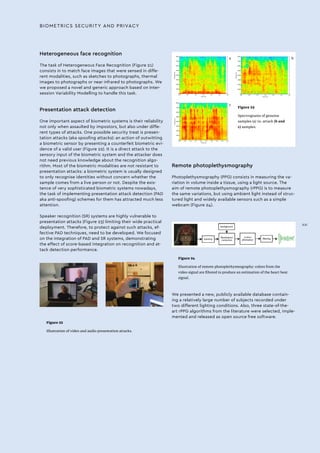 BIOMETRICS SECURITY AND PRIVACY
Figure 22
Illustration of video and audio presentation attacks.
Figure 24
Illustration of remote photoplethysmography: colors from the
video signal are filtered to produce an estimation of the heart beat
signal.
Figure 23
Spectrograms of genuine
samples (a) vs. attack (b and
c) samples.
Heterogeneous face recognition
The task of Heterogeneous Face Recognition (Figure 21)
consists in to match face images that were sensed in diffe-
rent modalities, such as sketches to photographs, thermal
images to photographs or near infrared to photographs. We
we proposed a novel and generic approach based on Inter-
session Variability Modelling to handle this task.
Presentation attack detection
One important aspect of biometric systems is their reliability
not only when assaulted by impostors, but also under diffe-
rent types of attacks. One possible security treat is presen-
tation attacks (aka spoofing attacks): an action of outwitting
a biometric sensor by presenting a counterfeit biometric evi-
dence of a valid user (Figure 22). It is a direct attack to the
sensory input of the biometric system and the attacker does
not need previous knowledge about the recognition algo-
rithm. Most of the biometric modalities are not resistant to
presentation attacks: a biometric system is usually designed
to only recognise identities without concern whether the
sample comes from a live person or not. Despite the exis-
tence of very sophisticated biometric systems nowadays,
the task of implementing presentation attack detection (PAD
aka anti-spoofing) schemes for them has attracted much less
attention.
Speaker recognition (SR) systems are highly vulnerable to
presentation attacks (Figure 23) limiting their wide practical
deployment. Therefore, to protect against such attacks, ef-
fective PAD techniques, need to be developed. We focused
on the integration of PAD and SR systems, demonstrating
the effect of score-based integration on recognition and at-
tack detection performance.
Remote photoplethysmography
Photoplethysmography (PPG) consists in measuring the va-
riation in volume inside a tissue, using a light source. The
aim of remote photoplethysmography (rPPG) is to measure
the same variations, but using ambient light instead of struc-
tured light and widely available sensors such as a simple
webcam (Figure 24).
We presented a new, publicly available database contain-
ing a relatively large number of subjects recorded under
two different lighting conditions. Also, three state-of-the-
art rPPG algorithms from the literature were selected, imple-
mented and released as open source free software.
a b
c
XXI
 
