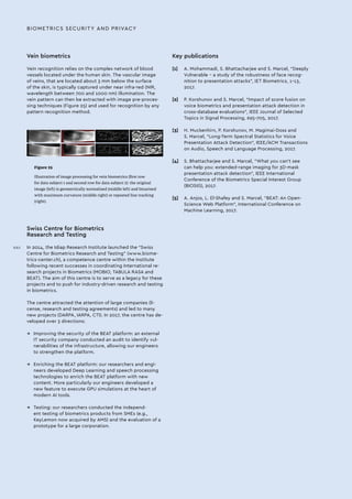 Vein biometrics
Vein recognition relies on the complex network of blood
vessels located under the human skin. The vascular image
of veins, that are located about 3 mm below the surface
of the skin, is typically captured under near infra-red (NIR,
wavelength between 700 and 1000 nm) illumination. The
vein pattern can then be extracted with image pre-proces-
sing techniques (Figure 25) and used for recognition by any
pattern recognition method.
BIOMETRICS SECURITY AND PRIVACY
Figure 25
Illustration of image processing for vein biometrics (first row
for data subject 1 and second row for data subject 2): the original
image (left) is geometrically normalised (middle left) and binarised
with maximum curvature (middle right) or repeated line tracking
(right).
Swiss Centre for Biometrics
Research and Testing
In 2014, the Idiap Research Institute launched the “Swiss
Centre for Biometrics Research and Testing” (www.biome-
trics-center.ch), a competence centre within the Institute
following recent successes in coordinating International re-
search projects in Biometrics (MOBIO, TABULA RASA and
BEAT). The aim of this centre is to serve as a legacy for these
projects and to push for industry-driven research and testing
in biometrics.
The centre attracted the attention of large companies (li-
cense, research and testing agreements) and led to many
new projects (DARPA, IARPA, CTI). In 2017, the centre has de-
veloped over 3 directions:
→→ Improving the security of the BEAT platform: an external
IT security company conducted an audit to identify vul-
nerabilities of the infrastructure, allowing our engineers
to strengthen the platform.
→→ Enriching the BEAT platform: our researchers and engi-
neers developed Deep Learning and speech processing
technologies to enrich the BEAT platform with new
content. More particularly our engineers developed a
new feature to execute GPU simulations at the heart of
modern AI tools.
→→ Testing: our researchers conducted the independ-
ent testing of biometrics products from SMEs (e.g.,
KeyLemon now acquired by AMS) and the evaluation of a
prototype for a large corporation.
Key publications
[1]	 A. Mohammadi, S. Bhattacharjee and S. Marcel, “Deeply
Vulnerable – a study of the robustness of face recog-
nition to presentation attacks”, IET Biometrics, 1–13,
2017.
[2]	 P. Korshunov and S. Marcel, “Impact of score fusion on
voice biometrics and presentation attack detection in
cross-database evaluations”, IEEE Journal of Selected
Topics in Signal Processing, 695–705, 2017.
[3]	 H. Muckenhirn, P. Korshunov, M. Magimai-Doss and
S. Marcel, “Long-Term Spectral Statistics for Voice
Presentation Attack Detection”, IEEE/ACM Transactions
on Audio, Speech and Language Processing, 2017.
[4]	 S. Bhattacharjee and S. Marcel, “What you can’t see
can help you: extended-range imaging for 3D-mask
presentation attack detection”, IEEE International
Conference of the Biometrics Special Interest Group
(BIOSIG), 2017.
[5]	 A. Anjos, L. El-Shafey and S. Marcel, “BEAT: An Open-
Science Web Platform”, International Conference on
Machine Learning, 2017.
XXII
 