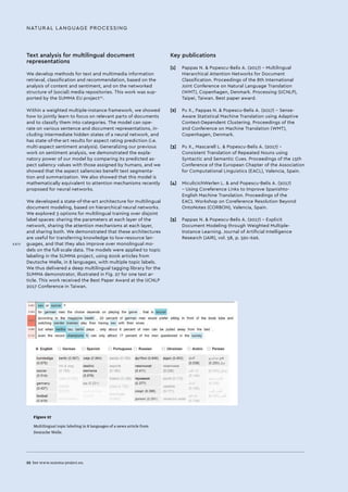 Text analysis for multilingual document
representations
We develop methods for text and multimedia information
retrieval, classification and recommendation, based on the
analysis of content and sentiment, and on the networked
structure of (social) media repositories. This work was sup-
ported by the SUMMA EU project22
.
Within a weighted multiple-instance framework, we showed
how to jointly learn to focus on relevant parts of documents
and to classify them into categories. The model can ope-
rate on various sentence and document representations, in-
cluding intermediate hidden states of a neural network, and
has state-of-the-art results for aspect rating prediction (i.e.
multi-aspect sentiment analysis). Generalizing our previous
work on sentiment analysis, we demonstrated the expla-
natory power of our model by comparing its predicted as-
pect saliency values with those assigned by humans, and we
showed that the aspect saliencies benefit text segmenta-
tion and summarization. We also showed that this model is
mathematically equivalent to attention mechanisms recently
proposed for neural networks.
We developed a state-of-the-art architecture for multilingual
document modeling, based on hierarchical neural networks.
We explored 3 options for multilingual training over disjoint
label spaces: sharing the parameters at each layer of the
network, sharing the attention mechanisms at each layer,
and sharing both. We demonstrated that these architectures
are useful for transferring knowledge to low-resource lan-
guages, and that they also improve over monolingual mo-
dels on the full-scale data. The models were applied to topic
labeling in the SUMMA project, using 600k articles from
Deutsche Welle, in 8 languages, with multiple topic labels.
We thus delivered a deep multilingual tagging library for the
SUMMA demonstrator, illustrated in Fig. 27 for one test ar-
ticle. This work received the Best Paper Award at the IJCNLP
2017 Conference in Taiwan.
NATURAL LANGUAGE PROCESSING
22 	See www.summa-project.eu.
Key publications
[1]	 Pappas N. & Popescu-Belis A. (2017) – Multilingual
Hierarchical Attention Networks for Document
Classification. Proceedings of the 8th International
Joint Conference on Natural Language Translation
(WMT), Copenhagen, Denmark. Processing (IJCNLP),
Taipei, Taiwan. Best paper award.
[2]	 Pu X., Pappas N. & Popescu-Belis A. (2017) – Sense-
Aware Statistical Machine Translation using Adaptive
Context-Dependent Clustering. Proceedings of the
2nd Conference on Machine Translation (WMT),
Copenhagen, Denmark.
[3]	 Pu X., Mascarell L. & Popescu-Belis A. (2017) –
Consistent Translation of Repeated Nouns using
Syntactic and Semantic Cues. Proceedings of the 15th
Conference of the European Chapter of the Association
for Computational Linguistics (EACL), Valencia, Spain.
[4]	 MiculicichWerlen L. & and Popescu-Belis A. (2017)
– Using Coreference Links to Improve Spanishto-
English Machine Translation. Proceedings of the
EACL Workshop on Coreference Resolution Beyond
OntoNotes (CORBON), Valencia, Spain.
[5]	 Pappas N. & Popescu-Belis A. (2017) – Explicit
Document Modeling through Weighted Multiple-
Instance Learning. Journal of Artificial Intelligence
Research (JAIR), vol. 58, p. 591-626.
Figure 27
Multilingual topic labeling in 8 languages of a news article from
Deutsche Welle.
XXIV
 
