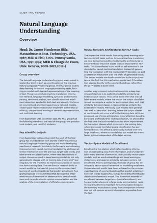 SCIENTIFIC REPORT
Natural Language
Understanding
Overview
Head: Dr. James Henderson (BSc,
Massachusetts Inst. Technology, USA,
1987; MSE & PhD, Univ. Pennsylvania,
USA, 1991,1994; MER & Chargé de Cours,
Univ. Geneva, 2008–2012,2012–)
Group overview
The Natural Language Understanding group was created in
September 2017, in part as a continuation of the previous
Natural Language Processing group. The NLU group studies
deep learning for natural language processing tasks, focu-
sing on models with learned representations of the meaning
of text. These tasks include machine translation, informa-
tion retrieval, language modelling, syntactic and semantic
parsing, sentiment analysis, text classification and entail-
ment detection, applied to both text and speech. We focus
on recurrent and attention-based neural network models,
vector-space representations for entailment (rather than si-
milarity), unsupervised learning of semantic representations,
and multi-task learning.
From September until December 2017, the NLU group had
the following members: the head of the group, one postdoc-
toral student, and two PhD students.
Key scientific outputs
From September to December 2017 the work of the NLU
group has included both work started within the previous
Natural Language Processing group and work developing
new lines of research. Notable in the former is work showing
improvements in neural machine translation by adding an at-
tention mechanism over the previous target-side words, and
label-aware text classification, where text descriptions of
output classes are used in deep learning models to not only
generalise to classes with no training data (“zero-shot” lear-
ning) but, for the first time, to improve accuracies on classes
that have training data. The new lines of research build on
recent results by the head of group on the unsupervised
learning of word embeddings that predict entailment. Two
grant proposals were submitted that develop this entail-
ment-vectors framework for sentence-level textual entail-
ment and its application in opinion summarisation and the
analysis of the interpretation of official announcements.
Neural Network Architectures for NLP Tasks
The impressive initial results from using deep learning archi-
tectures in NLP tasks, such as for neural machine translation,
are now being improved by modifying the architectures to
better embody inductive biases that are important for NLP
tasks. This is manifested in our work on self-attention in the
decoder for neural machine translation. Instead of genera-
ting the translation with the standard LSTM decoder, we add
an attention mechanism over the prefix of generated words.
This better models non-local correlations in the output sen-
tence. We find that this mechanism works best if the atten-
tion applies directly to the word embeddings, rather than
the LSTM states at each word.
Another way to import inductive biases into a deep lear-
ning architecture is to explicitly model the similarity be-
tween output classes. This can be done with what we call
label-aware models, where the text of the output class label
is used to compute a vector for each output class, such that
similarity between classes is represented as similarity be-
tween their vectors. Previously such models have general-
ised well in “zero-shot” learning, where the output classes
at test time do not occur at all in the training data. With our
proposed use of cross-entropy loss in our attention-based la-
bel-aware architecture for text classification, we showed for
the first time that such models can also show improvement
for the output classes which do occur in the training data,
where previously non-label-aware classification has per-
formed better. This effect is particularly marked with very
large label sets, where our model also our model also trains
faster, in time independent of the label set size.
Vector-Space Models of Entailment
Entailment is the relation which reflects adding informa-
tion or abstracting away from information, and is fundamen-
tal to many theories of semantics. But typically vector-space
models, such as word embeddings and deep learning ar-
chitectures, are based on similarity between vectors, not
entailment. Prior to joining Idiap, the head of group has de-
veloped a vector-space framework for modelling entailment.
Unprecedented results have been achieved on the unsuper-
vised learning of word embeddings that predict entailment
between words (hyponymy), using a novel entailment-based
distributional semantic model. This framework extends to
entailment between larger texts (textual entailment), and
has particular relevance to large-scale summarisation tasks.
Textual entailment is important for summarisation because
the summary must abstract away from unimportant informa-
tion but still contain as much information as possible from
the text.
XXV
 