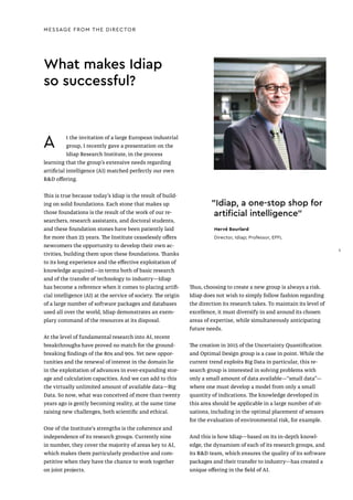 What makes Idiap
so successful?
MESSAGE FROM THE DIRECTOR
A t the invitation of a large European industrial
group, I recently gave a presentation on the
Idiap Research Institute, in the process
learning that the group’s extensive needs regarding
artificial intelligence (AI) matched perfectly our own
R&D offering.
This is true because today’s Idiap is the result of build-
ing on solid foundations. Each stone that makes up
those foundations is the result of the work of our re-
searchers, research assistants, and doctoral students,
and these foundation stones have been patiently laid
for more than 25 years. The Institute ceaselessly offers
newcomers the opportunity to develop their own ac-
tivities, building them upon these foundations. Thanks
to its long experience and the effective exploitation of
knowledge acquired—in terms both of basic research
and of the transfer of technology to industry—Idiap
has become a reference when it comes to placing artifi-
cial intelligence (AI) at the service of society. The origin
of a large number of software packages and databases
used all over the world, Idiap demonstrates an exem-
plary command of the resources at its disposal.
At the level of fundamental research into AI, recent
breakthroughs have proved no match for the ground-
breaking findings of the 80s and 90s. Yet new oppor-
tunities and the renewal of interest in the domain lie
in the exploitation of advances in ever-expanding stor-
age and calculation capacities. And we can add to this
the virtually unlimited amount of available data—Big
Data. So now, what was conceived of more than twenty
years ago is gently becoming reality, at the same time
raising new challenges, both scientific and ethical.
One of the Institute's strengths is the coherence and
independence of its research groups. Currently nine
in number, they cover the majority of areas key to AI,
which makes them particularly productive and com-
petitive when they have the chance to work together
on joint projects.
"Idiap, a one-stop shop for
artificial intelligence"
Hervé Bourlard
Director, Idiap; Professor, EPFL
Thus, choosing to create a new group is always a risk.
Idiap does not wish to simply follow fashion regarding
the direction its research takes. To maintain its level of
excellence, it must diversify in and around its chosen
areas of expertise, while simultaneously anticipating
future needs.
The creation in 2015 of the Uncertainty Quantification
and Optimal Design group is a case in point. While the
current trend exploits Big Data in particular, this re-
search group is interested in solving problems with
only a small amount of data available—“small data”—
where one must develop a model from only a small
quantity of indications. The knowledge developed in
this area should be applicable in a large number of sit-
uations, including in the optimal placement of sensors
for the evaluation of environmental risk, for example.
And this is how Idiap—based on its in-depth knowl-
edge, the dynamism of each of its research groups, and
its R&D team, which ensures the quality of its software
packages and their transfer to industry—has created a
unique offering in the field of AI.
5
 