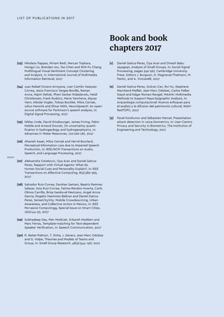 LIST OF PUBLICATIONS IN 2017
[23]	 Nikolaos Pappas, Miriam Redi, Mercan Topkara,
Hongyi Liu, Brendan Jou, Tao Chen and Shih-Fu Chang,
Multilingual Visual Sentiment Concept Clustering
and Analysis, in: International Journal of Multimedia
Information Retrieval, 2017
[24]	 Juan Rafael Orozco-Arroyave, Juan Camilo Vasquez-
Correa, Jesús Francisco Vargas-Bonilla, Raman
Arora, Najim Dehak, Phani Sankar Nidadavolu, Heidi
Christensen, Frank Rudzicz, Maria Yancheva, Alyssa
Vann, Nikolai Vogler, Tobias Bocklet, Milos Cernak,
Julius Hannink and Elmar Nöth, NeuroSpeech: An open-
source software for Parkinson's speech analysis, in:
Digital Signal Processing, 2017
[25]	 Niklas Linde, David Ginsbourger, James Iriving, Fabio
Nobile and Arnaud Doucet, On uncertainty quanti-
fication in hydrogeology and hydrogeophysics, in:
Advances in Water Resources, 110:166–181, 2017
[26]	 Afsaneh Asaei, Milos Cernak and Hervé Bourlard,
Perceptual Information Loss due to Impaired Speech
Production, in: IEEE/ACM Transactions on Audio,
Speech, and Language Processing, 2017
[27]	 Aleksandra Cerekovic, Oya Aran and Daniel Gatica-
Perez, Rapport with Virtual Agents: What do
Human Social Cues and Personality Explain?, in: IEEE
Transactions on Affective Computing, 8(3):382-395,
2017
[28]	 Salvador Ruiz-Correa, Darshan Santani, Beatriz Ramirez
Salazar, Itzia Ruiz-Correa, Fatima Rendon-Huerta, Carlo
Olmos Carrillo, Brisa Sandoval Mexicano, Angel Arcos
Garcia, Rogelio Hasimoto-Beltran and Daniel Gatica-
Perez, SenseCityVity: Mobile Crowdsourcing, Urban
Awareness, and Collective Action in Mexico, in: IEEE
Pervasive Computingg, Special Issue on Smart Cities,
16(2):44-53, 2017
[29]	 Subhadeep Dey, Petr Motlicek, Srikanth Madikeri and
Marc Ferras, Template-matching for Text-dependent
Speaker Verification, in: Speech Communication, 2017
[30]	 R. Reiter-Palmon, T. Sinha, J. Gevers, Jean-Marc Odobez
and G. Volpe, Theories and Models of Teams and
Group, in: Small Group Research, 48(5):544--567, 2017
Book and book
chapters 2017
[1]	 Daniel Gatica-Perez, Oya Aran and Dinesh Babu
Jayagopi, Analysis of Small Groups, in: Social Signal
Processing, pages 349-367, Cambridge University
Press. Editors J. Burgoon, N. Magnenat-Thalmann, M.
Pantic, and A. Vinciarelli, 2017
[2]	 Daniel Gatica-Perez, Gulcan Can, Rui Hu, Stephane
Marchand-Maillet, Jean-Marc Odobez, Carlos Pallan
Gayol and Edgar Roman-Rangel, MAAYA: Multimedia
Methods to Support Maya Epigraphic Analysis, in:
Arqueologia computacional: Nuevos enfoques para
el analisis y la difusion del patrimonio cultural, INAH-
RedTDPC, 2017
[3]	 Pavel Korshunov and Sébastien Marcel, Presentation
attack detection in voice biometrics, in: User-Centric
Privacy and Security in Biometrics, The Institution of
Engineering and Technology, 2017
XXXIV
 