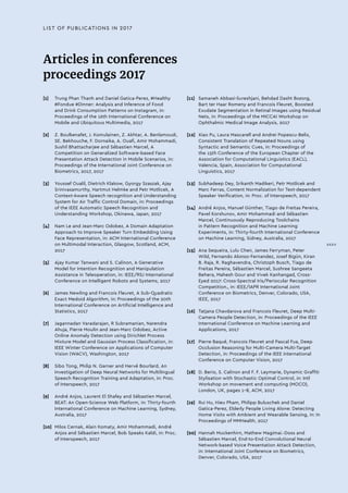 Articles in conferences
proceedings 2017
[1]	 Trung Phan Thanh and Daniel Gatica-Perez, #Healthy
#Fondue #Dinner: Analysis and Inference of Food
and Drink Consumption Patterns on Instagram, in:
Proceedings of the 16th International Conference on
Mobile and Ubiquitous Multimedia, 2017
[2]	 Z. Boulkenafet, J. Komulainen, Z. Akhtar, A. Benlamoudi,
SE. Bekhouche, F. Dornaika, A. Ouafi, Amir Mohammadi,
Sushil Bhattacharjee and Sébastien Marcel, A
Competition on Generalized Software-based Face
Presentation Attack Detection in Mobile Scenarios, in:
Proceedings of the International Joint Conference on
Biometrics, 2017, 2017
[3]	 Youssef Oualil, Dietrich Klakow, Gyorgy Szaszak, Ajay
Srinivasamurthy, Hartmut Helmke and Petr Motlicek, A
Context-Aware Speech recognition and Understanding
System for Air Traffic Control Domain, in: Proceedings
of the IEEE Automatic Speech Recognition and
Understanding Workshop, Okinawa, Japan, 2017
[4]	 Nam Le and Jean-Marc Odobez, A Domain Adaptation
Approach to Improve Speaker Turn Embedding Using
Face Representation, in: ACM International Conference
on Multimodal Interaction, Glasgow, Scotland, ACM,
2017
[5]	 Ajay Kumar Tanwani and S. Calinon, A Generative
Model for Intention Recognition and Manipulation
Assistance in Teleoperation, in: IEEE/RSJ International
Conference on Intelligent Robots and Systems, 2017
[6]	 James Newling and Francois Fleuret, A Sub-Quadratic
Exact Medoid Algorithm, in: Proceedings of the 20th
International Conference on Artificial Intelligence and
Statistics, 2017
[7]	 Jagannadan Varadarajan, R Subramanian, Narendra
Ahuja, Pierre Moulin and Jean-Marc Odobez, Active
Online Anomaly Detection using Dirichlet Process
Mixture Model and Gaussian Process Classification, in:
IEEE Winter Conference on Applications of Computer
Vision (WACV), Washington, 2017
[8]	 Sibo Tong, Philip N. Garner and Hervé Bourlard, An
Investigation of Deep Neural Networks for Multilingual
Speech Recognition Training and Adaptation, in: Proc.
of Interspeech, 2017
[9]	 André Anjos, Laurent El Shafey and Sébastien Marcel,
BEAT: An Open-Science Web Platform, in: Thirty-fourth
International Conference on Machine Learning, Sydney,
Australia, 2017
[10]	 Milos Cernak, Alain Komaty, Amir Mohammadi, André
Anjos and Sébastien Marcel, Bob Speaks Kaldi, in: Proc.
of Interspeech, 2017
[11]	 Samaneh Abbasi-Sureshjani, Behdad Dasht Bozorg,
Bart ter Haar Romeny and Francois Fleuret, Boosted
Exudate Segmentation in Retinal Images using Residual
Nets, in: Proceedings of the MICCAI Workshop on
Ophthalmic Medical Image Analysis, 2017
[12]	 Xiao Pu, Laura Mascarell and Andrei Popescu-Belis,
Consistent Translation of Repeated Nouns using
Syntactic and Semantic Cues, in: Proceedings of
the 15th Conference of the European Chapter of the
Association for Computational Linguistics (EACL),
Valencia, Spain, Association for Computational
Linguistics, 2017
[13]	 Subhadeep Dey, Srikanth Madikeri, Petr Motlicek and
Marc Ferras, Content Normalization for Text-dependent
Speaker Verification, in: Proc. of Interspeech, 2017
[14]	 André Anjos, Manuel Günther, Tiago de Freitas Pereira,
Pavel Korshunov, Amir Mohammadi and Sébastien
Marcel, Continuously Reproducing Toolchains
in Pattern Recognition and Machine Learning
Experiments, in: Thirty-fourth International Conference
on Machine Learning, Sidney, Australia, 2017
[15]	 Ana Sequeira, Lulu Chen, James Ferryman, Peter
Wild, Fernando Alonso-Fernandez, Josef Bigün, Kiran
B. Raja, R. Raghavendra, Christoph Busch, Tiago de
Freitas Pereira, Sébastien Marcel, Sushree Sangeeta
Behera, Mahesh Gour and Vivek Kanhangad, Cross-
Eyed 2017: Cross-Spectral Iris/Periocular Recognition
Competition., in: IEEE/IAPR International Joint
Conference on Biometrics, Denver, Colorado, USA,
IEEE, 2017
[16]	 Tatjana Chavdarova and Francois Fleuret, Deep Multi-
Camera People Detection, in: Proceedings of the IEEE
International Conference on Machine Learning and
Applications, 2017
[17]	 Pierre Baqué, Francois Fleuret and Pascal Fua, Deep
Occlusion Reasoning for Multi-Camera Multi-Target
Detection, in: Proceedings of the IEEE International
Conference on Computer Vision, 2017
[18]	 D. Berio, S. Calinon and F. F. Leymarie, Dynamic Graffiti
Stylisation with Stochastic Optimal Control, in: Intl
Workshop on movement and computing (MOCO),
London, UK, pages 1-8, ACM, 2017
[19]	 Rui Hu, Hieu Pham, Philipp Buluschek and Daniel
Gatica-Perez, Elderly People Living Alone: Detecting
Home Visits with Ambient and Wearable Sensing, in: In
Proceedings of MMHealth, 2017
[20]	 Hannah Muckenhirn, Mathew Magimai.-Doss and
Sébastien Marcel, End-to-End Convolutional Neural
Network-based Voice Presentation Attack Detection,
in: International Joint Conference on Biometrics,
Denver, Colorado, USA, 2017
LIST OF PUBLICATIONS IN 2017
XXXV
 