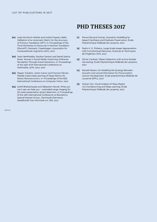 LIST OF PUBLICATIONS IN 2017
[61]	 Lesly Miculicich Werlen and Andrei Popescu-Belis,
Validation of an Automatic Metric for the Accuracy
of Pronoun Translation (APT), in: Proceedings of the
Third Workshop on Discourse in Machine Translation
(DiscoMT), Denmark, Copenhagen, Association for
Computational Linguistics (ACL), 2017
[62]	 Yassir Benkhedda, Darshan Santani and Daniel Gatica-
Perez, Venues in Social Media: Examining Ambiance
Perception Through Scene Semantics, in: Proceedings
of the 25th ACM International Conference on
Multimedia, ACM, 2017, 2017
[63]	 Stepan Tulyakov, Anton Ivanov and Francois Fleuret,
Weakly Supervised Learning of Deep Metrics for
Stereo Reconstruction, in: Proceedings of the IEEE
International Conference on Computer Vision, 2017
[64]	 Sushil Bhattacharjee and Sébastien Marcel, What you
can't see can help you -- extended-range imaging for
3D-mask presentation attack detection, in: Proceedings
of the 16th International Conference on Biometrics
Special Interest Group., Darmstadt (Germany),
Gesellschaft fuer Informatik e.V. (GI), 2017
PHD THESES 2017
[1]	 Pierre-Edouard Honnet, Intonation Modelling for
Speech Synthesis and Emphasis Preservation, École
Polytechnique Fédérale de Lausanne, 2017
[2]	 Pedro H. O. Pinheiro, Large-Scale Image Segmentation
with Convolutional Networks, Sciences et Techniques
de l’Ingénieur (STI), 2017
[3]	 Olivier Canévet, Object Detection with Active Sample
Harvesting, École Polytechnique Fédérale de Lausanne,
2017
[4]	 Marzieh Razavi, On Modeling the Synergy Between
Acoustic and Lexical Information for Pronunciation
Lexicon Development, École polytechnique fédérale de
Lausanne (EPFL), 2017
[5]	 Gulcan Can, Visual Analysis of Maya Glyphs
via Crowdsourcing and Deep Learning, École
Polytechnique Fédérale de Lausanne, 2017
XXXVIII
 
