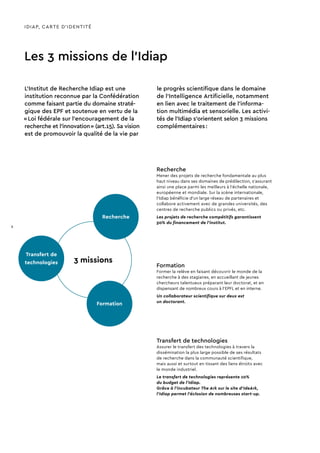 Recherche
Transfert de
technologies
Formation
3 missions
Formation
Former la relève en faisant découvrir le monde de la
recherche à des stagiaires, en accueillant de jeunes
chercheurs talentueux préparant leur doctorat, et en
dispensant de nombreux cours à l’EPFL et en interne.
Un collaborateur scientifique sur deux est
un doctorant.
Transfert de technologies
Assurer le transfert des technologies à travers la
dissémination la plus large possible de ses résultats
de recherche dans la communauté scientifique,
mais aussi et surtout en tissant des liens étroits avec
le monde industriel.
Le transfert de technologies représente 10%
du budget de l’Idiap.
Grâce à l’incubateur The Ark sur le site d’IdeArk,
l’Idiap permet l’éclosion de nombreuses start-up.
Recherche
Mener des projets de recherche fondamentale au plus
haut niveau dans ses domaines de prédilection, s’assurant
ainsi une place parmi les meilleurs à l’échelle nationale,
européenne et mondiale. Sur la scène internationale,
l’Idiap bénéficie d’un large réseau de partenaires et
collabore activement avec de grandes universités, des
centres de recherche publics ou privés, etc.
Les projets de recherche compétitifs garantissent
50% du financement de l’institut.
IDIAP, CARTE D’IDENTITÉ
Les 3 missions de l’Idiap
L’Institut de Recherche Idiap est une
institution reconnue par la Confédération
comme faisant partie du domaine straté-
gique des EPF et soutenue en vertu de la
« Loi fédérale sur l’encouragement de la
recherche et l’innovation » (art.15). Sa vision
est de promouvoir la qualité de la vie par
le progrès scientifique dans le domaine
de l'Intelligence Artificielle, notamment
en lien avec le traitement de l’informa-
tion multimédia et sensorielle. Les activi-
tés de l’Idiap s’orientent selon 3 missions
complémentaires :
8
 