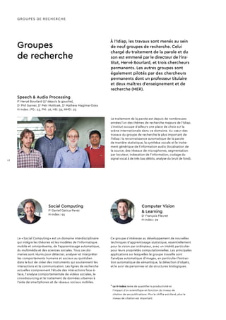 À l’Idiap, les travaux sont menés au sein
de neuf groupes de recherche. Celui
chargé du traitement de la parole et du
son est emmené par le directeur de l’ins-
titut, Hervé Bourlard, et trois chercheurs
permanents. Les autres groupes sont
également pilotés par des chercheurs
permanents dont un professeur titulaire
et deux maîtres d’enseignement et de
recherche (MER).
Ce groupe s’intéresse au développement de nouvelles
techniques d’apprentissage statistique, essentiellement
pour la vision par ordinateur, avec un intérêt particulier
pour leurs propriétés computationnelles. Les principales
applications sur lesquelles le groupe travaille sont
l’analyse automatique d’images, en particulier l’extrac-
tion automatique de sémantique, la détection d’objets,
et le suivi de personnes et de structures biologiques.
Groupes
de recherche
Le traitement de la parole est depuis de nombreuses
années l’un des thèmes de recherche majeurs de l’Idiap.
L’institut occupe d’ailleurs une place de choix sur la
scène internationale dans ce domaine. Au cœur des
travaux du groupe de recherche le plus important de
l’Idiap : la reconnaissance automatique de la parole
de manière statistique, la synthèse vocale et le traite-
ment générique de l’information audio (localisation de
la source, des réseaux de microphones, segmentation
par locuteur, indexation de l’information, codage du
signal vocal à de très bas débits, analyse du bruit de fond).
Le « Social Computing » est un domaine interdisciplinaire
qui intègre les théories et les modèles de l’informatique
mobile et omniprésente, de l’apprentissage automatique,
du multimédia et des sciences sociales. Tous ces do­
maines sont réunis pour détecter, analyser et interpréter
les comportements humains et sociaux au quotidien
dans le but de créer des instruments qui soutiennent les
inter­actions et la communication. Les lignes de recherche
actuelles comprennent l’étude des interactions face-à-
face, l’analyse comportementale de vidéos sociales, le
crowdsourcing et le traitement de données urbaines à
l’aide de smartphones et de réseaux sociaux mobiles.
Social Computing
Pr
Daniel Gatica-Perez
H-index : 55
Computer Vision
 Learning
Dr
François Fleuret
H-index : 29
Speech  Audio Processing
Pr
Hervé Bourlard (3e
depuis la gauche),
Dr
Phil Garner, Dr
Petr Motlicek, Dr
Mathew Magimai-Doss
H-index : PG : 23, PM : 16, HB : 59, MMD : 25
GROUPES DE RECHERCHE
*	Le H-index tente de quantifier la productivité et
l’impact d’un scientifique en fonction du niveau de
citation de ses publications. Plus le chiffre est élevé, plus le
niveau de citation est important.
12
 