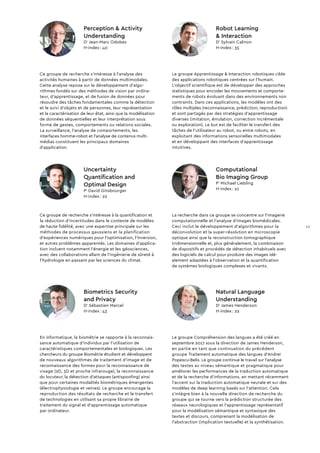 Ce groupe de recherche s’intéresse à l’analyse des
activités humaines à partir de données multimodales.
Cette analyse repose sur le développement d’algo-
rithmes fondés sur des méthodes de vision par ordina-
teur, d’apprentissage, et de fusion de données pour
résoudre des tâches fondamentales comme la détection
et le suivi d’objets et de personnes, leur représentation
et la caractérisation de leur état, ainsi que la modélisation
de données séquentielles et leur interprétation sous
forme de gestes, comportements ou relations sociales.
La surveillance, l’analyse de comportements, les
interfaces homme-robot et l’analyse de contenus multi­
médias constituent les principaux domaines
d’application.
Perception  Activity
Understanding
Dr
Jean-Marc Odobez
H-index : 40
La recherche dans ce groupe se concentre sur l’imagerie
computationnelle et l'analyse d'images biomédicales.
Ceci inclut le développement d’algorithmes pour la
décon­volution et la super-résolution en microscopie
optique ainsi que la reconstruction tomographique
tridimensionnelle et, plus généralement, la combinaison
de dispositifs et procédés de détection inhabituels avec
des logiciels de calcul pour produire des images idé­
alement adaptées à l'observation et la quantification
de systèmes biologiques complexes et vivants.
Ce groupe de recherche s'intéresse à la quantification et
la réduction d'incertitudes dans le contexte de modèles
de haute fidélité, avec une expertise principale sur les
méthodes de processus gaussiens et la planification
d'expériences numériques pour l'optimisation, l'inversion,
et autres problèmes apparentés. Les domaines d'applica-
tion incluent notamment l'énergie et les géosciences,
avec des collaborations allant de l'ingénierie de sûreté à
l'hydrologie en passant par les sciences du climat.
Le groupe Apprentissage  Interaction robotiques cible
des applications robotiques centrées sur l'humain.
L'objectif scientifique est de développer des approches
statistiques pour encoder les mouvements et comporte-
ments de robots évoluant dans des environnements non
contraints. Dans ces applications, les modèles ont des
rôles multiples (reconnaissance, prédiction, reproduction)
et sont partagés par des stratégies d'apprentissage
diverses (imitation, émulation, correction incrémentale
ou exploration). Le but est de faciliter le transfert des
tâches de l'utilisateur au robot, ou entre robots, en
exploitant des informations sensorielles multimodales
et en développant des interfaces d'apprentissage
intuitives.
Le groupe Compréhension des langues a été créé en
septembre 2017 sous la direction de James Henderson,
en partie en tant que continuation du précédent
groupe Traitement automatique des langues d’Andrei
Popescu-Belis. Le groupe continue le travail sur l’analyse
des textes au niveau sémantique et pragmatique pour
améliorer les performances de la traduction automatique
et de la recherche d’informations, en mettant récemment
l’accent sur la traduction automatique neurale et sur des
modèles de deep learning basés sur l’attention. Cela
s’intègre bien à la nouvelle direction de recherche du
groupe qui se tourne vers la prédiction structurée des
réseaux neurologiques et l’apprentissage représentatif
pour la modélisation sémantique et syntaxique des
textes et discours, comprenant la modélisation de
l’abstraction (implication textuelle) et la synthétisation.
En informatique, la biométrie se rapporte à la reconnais-
sance automatique d’individus par l’utilisation de
caractéristiques comportementales et biologiques. Les
chercheurs du groupe Biométrie étudient et développent
de nouveaux algorithmes de traitement d’image et de
reconnaissance des formes pour la reconnaissance de
visage (2D, 3D et proche infrarouge), la reconnaissance
du locuteur, la détection d’attaques (antispoofing) ainsi
que pour certaines modalités biométriques émergentes
(électrophysiologie et veines). Le groupe encourage la
reproduction des résultats de recherche et le transfert
de technologies en utilisant sa propre librairie de
traitement du signal et d’apprentissage automatique
par ordinateur.
Biometrics Security
and Privacy
Dr
Sébastien Marcel
H-index : 43
Natural Language
Understanding
Dr
James Henderson
H-index : 22
Computational
Bio Imaging Group
Pr
Michael Liebling
H-index : 21
Uncertainty
Quantification and
Optimal Design
Pr
David Ginsbourger
H-index : 22
Robot Learning
 Interaction
Dr
Sylvain Calinon
H-index : 35
13
 