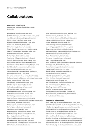 COLLABORATEURS 2017
Collaborateurs
Personnel scientifique
Prénom, nom, fonction, origine, date d’entrée
en fonction
Afsaneh Asaei, postdoctorante, Iran, 2008
Sushil Bhattacharjee, research associate, Suisse, 2016
Hervé Bourlard, directeur, Belgique/Suisse, 1996
Sylvain Calinon, chercheur, Suisse, 2014
Yuanzhouhan Cao, postdoctorant, Chine, 2017
Gülcan Can, doctorante, Turquie, 2013
Olivier Canévet, doctorant, France, 2012
Tatjana Chavdarova, doctorante, Macédoine, 2014
Tiago De Freitas Pereira, doctorant, Brésil, 2014
Subhadeep Dey, doctorant, Inde, 2014
Pranay Dighe, doctorant, Inde, 2013
Pavankumar Dubagunta, doctorant, Inde, 2017
François Fleuret, chercheur senior, France, 2007
Philip Garner, chercheur senior, Angleterre, 2007
Daniel Gatica-Perez, chercheur senior, Mexique, 2002
David Geissbuhler, postdoctorant, Suisse, 2017
Anjith George, postdoctorant, Inde, 2017
David Ginsbourger, chercheur senior, France, 2015
Weipeng He, doctorant, Chine, 2016
James Henderson, chercheur senior, Etats-Unis 2017
Guillaume Heusch, collaborateur scientifique, Suisse, 2015
Rui Hu, postdoctorante, Chine, 2013
David Imseng, postdoctorant, Suisse, 2009
Christian Jaques, doctorant, Suisse, 2016
Noémie Jaquier, doctorante, Suisse, 2016
Cijo Jose, doctorant, Inde, 2013
Angelos Katharopoulos, doctorant, Grèce, 2017
Ina Kodrasi, postdoctorante, Albanie, 2017
Alain Komaty, postdoctorant, France, 2016
Pavel Korshunov, postdoctorant, Estonie, 2015
Vedrana Krivokuca, postdoctorante, Nouvelle-Zélande, 2017
Thibaut Kulak, doctorant, France, 2017
Andras Kupcsik, postdoctorant, Hongrie, 2017
Florian Labhart, doctorant, Suisse, 2017
Nam Le, doctorant, Vietnam, 2015
Yann Lepoittevin, postdoctorant, France, 2016
Michael Liebling, chercheur senior, Suisse, 2014
Gang Liu, postdoctorant, Chine, 2017
Srikanth Madikeri, postdoctorant, Inde, 2013
Mathew Magimai Doss, chercheur, Inde, 2007
Sébastien Marcel, chercheur senior, France/Suisse, 2000
Olivia Mariani, doctorante, Suisse, 2016
Angel Martinez Gonzalez, doctorant, Mexique, 2016
Amir Mohammadi, doctorant, Iran, 2016
Petr Motlicek, chercheur, République tchèque, 2005
Hannah Muckenhirn, doctorante, France, 2015
Skanda Muralidhar, doctorant, Inde, 2014
James Newling, doctorant, Angleterre, 2013
Laurent Nguyen, postdoctorant, Suisse, 2011
Olegs Nikisins, postdoctorant, Lettonie, 2017
Jean-Marc Odobez, chercheur senior, France/Suisse, 2001
Nikolaos Pappas, doctorant, Grèce, 2012
Trung Phan, doctorant, Vietnam, 2015
Emmanuel Pignat, doctorant, Suisse, 2016
Xiao Pu, doctorante, Chine, 2014	
André Rabello Dos Anjos, collaborateur scientifique, Brésil, 2010
Dhananjay Ram, doctorant, Inde, 2014
Ramya Rasipuram, postdoctorante, Inde, 2010
Marzieh Razavi, doctorante, Iran, 2013
Bastian Schnell, doctorant, Allemagne, 2017
Jilt Sebastian, doctorant, Inde, 2017
Adrian Shajkofci, doctorant, Suisse, 2016
Rémy Siegfried, doctorant, Suisse, 2017
Suraj Srinivas, doctorant, Inde, 2017
Ajay Srinivasamurthy, postdoctorant, Inde, 2017
Ajay Tanwani, doctorant, Pakistan, 2015
Sibo Tong, doctorant, Chine, 2016
Sandrine Tornay, doctorante, Suisse, 2016
Michael Villamizar, postdoctorant, Espagne, 2017
Bogdan Vlasenko, postdoctorant, Allemagne 2017
Yu Yu, doctorant, Chine, 2015
Ingénieurs de développement
Philip Abbet, ing. de développement senior, Suisse, 2006
Olivier Bornet, responsable ing. de développement, Suisse, 2004
Milos Cernak, ing. de développement senior, Slovaquie, 2011
Guillaume Clivaz, ing. de développement, Suisse, 2017
Samuel Gaist, ing. de développement, Suisse, 2013
Mélanie Huck, ing. de développement, Suisse, 2017
Salim Kayal, ing. de développement, Suisse, 2011
Christine Marcel, ing. de développement, France/Suisse, 2007
Florent Monay, officier de transfert de technologie, Suisse, 2008
Alexandre Nanchen, ing. de développement senior, Suisse, 2008
Flavio Tarsetti, ing. de développement senior, Suisse, 2008
16
 