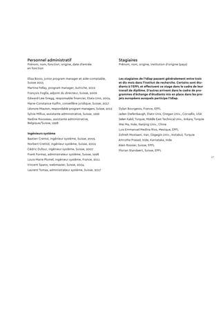 Personnel administratif
Prénom, nom, fonction, origine, date d’entrée
en fonction
Elisa Bovio, junior program manager et aide-comptable,
Suisse 2015
Martina Fellay, program manager, Autriche, 2012
François Foglia, adjoint du directeur, Suisse, 2006
Edward-Lee Gregg, responsable financier, Etats-Unis, 2004
Marie-Constance Kaiflin, conseillère juridique, Suisse, 2017
Léonore Miauton, respondable program managers, Suisse, 2012
Sylvie Millius, assistante administrative, Suisse, 1996
Nadine Rousseau, assistante administrative,
Belgique/Suisse, 1998
Ingénieurs système
Bastien Crettol, ingénieur système, Suisse, 2005
Norbert Crettol, ingénieur système, Suisse, 2002
Cédric Dufour, ingénieur système, Suisse, 2007
Frank Formaz, administrateur système, Suisse, 1998
Louis-Marie Plumel, ingénieur système, France, 2011
Vincent Spano, webmaster, Suisse, 2004
Laurent Tomas, administrateur système, Suisse, 2017
Stagiaires
Prénom, nom, origine, institution d’origine (pays)
Les stagiaires de l’Idiap passent généralement entre trois
et dix mois dans l’institut de recherche. Certains sont étu-
diants à l’EPFL et effectuent ce stage dans le cadre de leur
travail de diplôme. D’autres arrivent dans le cadre de pro-
grammes d’échange d’étudiants mis en place dans les pro-
jets européens auxquels participe l’Idiap.
Dylan Bourgeois, France, EPFL
Jaden Diefenbaugh, Etats-Unis, Oregan Univ., Corvallis, USA
Selen Kabil, Turquie, Middle East Technical Univ., Ankara, Turquie
Wei Ma, Inde, Nanjing Univ., Chine
Luis Emmanuel Medina Rios, Mexique, EPFL
Zohreh Mostaani, Iran, Ozgegin Univ., Instabul, Turquie
Amrutha Prasad, Inde, Karnataka, Inde
Alain Rossier, Suisse, EPFL
Florian Standaert, Suisse, EPFL
17
 