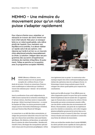 NOUVEAU PROJET TIC — MEMMO
MEMMO - Une mémoire du
mouvement pour qu’un robot
puisse s’adapter rapidement
M EMMO (Memory of Motion, www.
memmo-project.eu/) est un grand projet
européen de 4 millions d’euros. D’une
durée de 48 mois, il réunit un consortium d’interve-
nants académiques et industriels qui s’attèlera à
trouver des solutions pour « donner » de la mémoire
aux robots.
Sous la coordination d’une unité indépendante du
CNRS (Centre national de la recherche scientifique), le
Dr
Sylvain Calinon, chercheur senior et responsable
du groupe « Robot Learning  Interaction », va mener
les équipes de l’Idiap. Les autres partenaires acadé-
miques sont les Universités d’Edimbourg et d’Oxford,
ainsi que l’Institut Max-Planck de Tübingen.
Le consortium va au delà des labos universitaires, et
intègre des partenaires industriels venus de toute l’Eu-
rope avec chacun leurs savoir-faire, mais aussi besoins
spécifiques. PAL Robotics, de Barcelone, est spécialisé
dans la création de robots humanoïdes ; Wandercraft,
installé à Paris, développe des exosquelettes spéciale-
ment conçus pour les personnes paraplégiques. Airbus
s’est également joint au projet : le constructeur aéro-
nautique requiert des robots anthropomorphiques pour
réaliser des opérations dans les carlingues d’avion. Le
britannique Costain Group souhaite quant à lui dé-
velopper des robots quadrupèdes pour inspecter les
canalisations.
Quels sont les défis du projet ? Il est difficile pour un
robot d’apprendre quand il ne peut faire qu’un nombre
limité d’expériences dans le monde réel. Cet apprentis-
sage est d’autant plus crucial pour les robots à forme
humanoïde qui seront certainement amenés à effec-
tuer des tâches variées dans des environnements dif-
férents. Heureusement, une partie de ces expériences
peut être réalisée en simulation, où le robot imagine
plusieurs péripéties qui peuvent lui arriver dans un en-
vironnement virtuel, et essaie d’y faire face. Les expé-
riences réussies sont ensuite analysées et conservées
sous forme de mémoire de mouvement.
Grâce aux recherches menées dans le projet MEMMO,
les robots précités seront capables de mieux gérer les
changements d’environnement et les imprévus.
Pour chacun d’entre nous, enjamber un
obstacle en travers de notre chemin est
tout à fait naturel. Mais pour un exosque-
lette ou un robot quadrupède, cela relève
plutôt de l’exploit. Pour maintenir son
équilibre et le contrôle, il va devoir réaliser
un rapide calcul de ses options. Une
réponse qui tarde à arriver ou un mauvais
choix sélectionné entraîne inexorablement
sa chute. La solution : intégrer dans ses pro-
grammes des souvenirs d’expériences
similaires de maintien d’équilibre. Et juste-
ment, l’Idiap se penche sur la question
avec le programme européen MEMMO.
23
 