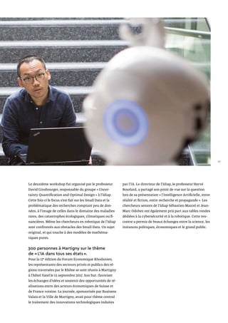 Le deuxième workshop fut organisé par le professeur
David Ginsbourger, responsable du groupe « Uncer­
tainty Quantification and Optimal Design » à l’Idiap.
Cette fois-ci le focus s’est fait sur les Small Data et la
problématique des recherches comptant peu de don-
nées, à l’image de celles dans le domaine des maladies
rares, des catastrophes écologiques, climatiques ou fi-
nancières. Même les chercheurs en robotique de l’Idiap
sont confrontés aux obstacles des Small Data. Un sujet
original, et qui touche à des modèles de mathéma-
tiques pures.
300 personnes à Martigny sur le thème
de « L’IA dans tous ses états ».
Pour la 17e
édition du Forum Economique Rhodanien,
les représentants des secteurs privés et publics des ré-
gions traversées par le Rhône se sont réunis à Martigny
à l’hôtel Vatel le 15 septembre 2017. Son but : favoriser
les échanges d’idées et soutenir des opportunités de ré-
alisations entre des acteurs économiques de Suisse et
de France voisine. La journée, sponsorisée par Business
Valais et la Ville de Martigny, avait pour thème central
le traitement des innovations technologiques induites
par l’IA. Le directeur de l’Idiap, le professeur Hervé
Bourlard, a partagé son point de vue sur la question
lors de sa présentation « l’Intelligence Artificielle, entre
réalité et fiction, entre recherche et propagande ». Les
chercheurs seniors de l’Idiap Sébastien Marcel et Jean-
Marc Odobez ont également pris part aux tables rondes
dédiées à la cybersécurité et à la robotique. Cette ren-
contre a permis de beaux échanges entre la science, les
instances politiques, économiques et le grand public.
27
 