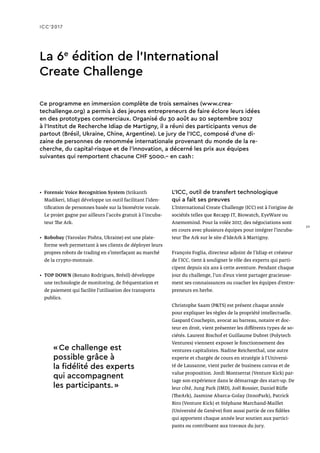 ICC’2017
La 6e
édition de l’International
Create Challenge
Ce programme en immersion complète de trois semaines (www.crea-
techallenge.org) a permis à des jeunes entrepreneurs de faire éclore leurs idées
en des prototypes commerciaux. Organisé du 30 août au 20 septembre 2017
à l’Institut de Recherche Idiap de Martigny, il a réuni des participants venus de
partout (Brésil, Ukraine, Chine, Argentine). Le jury de l’ICC, composé d’une di-
zaine de personnes de renommée internationale provenant du monde de la re-
cherche, du capital-risque et de l’innovation, a décerné les prix aux équipes
suivantes qui remportent chacune CHF 5000.– en cash :
•	 Forensic Voice Recognition System (Srikanth
Madikeri, Idiap) développe un outil facilitant l’iden-
tification de personnes basée sur la biométrie vocale.
Le projet gagne par ailleurs l'accès gratuit à l'incuba-
teur The Ark.
•	 Robobay (Yaroslav Pishta, Ukraine) est une plate-
forme web permettant à ses clients de déployer leurs
propres robots de trading en s’interfaçant au marché
de la crypto-monnaie.
•	 TOP DOWN (Renato Rodrigues, Brésil) développe
une technologie de monitoring, de fréquentation et
de paiement qui facilite l’utilisation des transports
publics.
L’ICC, outil de transfert technologique
qui a fait ses preuves
L’International Create Challenge (ICC) est à l’origine de
sociétés telles que Recapp IT, Biowatch, EyeWare ou
Anemomind. Pour la volée 2017, des négociations sont
en cours avec plusieurs équipes pour intégrer l’incuba-
teur The Ark sur le site d’IdeArk à Martigny.
François Foglia, directeur adjoint de l’Idiap et créateur
de l’ICC, tient à souligner le rôle des experts qui parti-
cipent depuis six ans à cette aventure. Pendant chaque
jour du challenge, l’un d’eux vient partager gracieuse-
ment ses connaissances ou coacher les équipes d’entre-
preneurs en herbe.
Christophe Saam (PTS) est présent chaque année
pour expliquer les règles de la propriété intellectuelle.
Gaspard Couchepin, avocat au barreau, notaire et doc-
teur en droit, vient présenter les différents types de so-
ciétés. Laurent Bischof et Guillaume Dubret (Polytech
Ventures) viennent exposer le fonctionnement des
ventures capitalistes. Nadine Reichenthal, une autre
experte et chargée de cours en stratégie à l’Universi-
té de Lausanne, vient parler de business canvas et de
value proposition. Jordi Montserrat (Venture Kick) par-
tage son expérience dans le démarrage des start-up. De
leur côté, Jung Park (IMD), Joël Rossier, Daniel Rüfle
(TheArk), Jasmine Abarca-Golay (InnoPark), Patrick
Biro (Venture Kick) et Stéphane Marchand-Maillet
(Université de Genève) font aussi partie de ces fidèles
qui apportent chaque année leur soutien aux partici-
pants ou contribuent aux travaux du jury.
« Ce challenge est
possible grâce à
la fidélité des experts
qui accompagnent
les participants. »
29
 