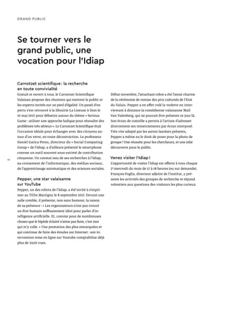 Se tourner vers le
grand public, une
vocation pour l’Idiap
Carnotzet scientifique : la recherche
en toute convivialité
Gratuit et ouvert à tous, le Carnotzet Scientifique
Valaisan propose des réunions qui mettent le public et
les experts invités sur un pied d’égalité. Un panel d’ex-
perts s’est retrouvé à la librairie La Liseuse à Sion le
10 mai 2017 pour débattre autour du thème « Serious
Game : utiliser une approche ludique pour résoudre des
problèmes très sérieux ». Le Carnotzet Scientifique était
l’occasion idéale pour échanger avec des citoyens au-
tour d’un verre, en toute décontraction. Le professeur
Daniel Gatica-Perez, directeur du « Social Computing
Group » de l’Idiap, a d’ailleurs présenté le smartphone
comme un outil souvent sous-estimé de contribution
citoyenne. Un constat issu de ses recherches à l’Idiap,
au croisement de l’informatique, des médias sociaux,
de l’apprentissage automatique et des sciences sociales.
Pepper, une star valaisanne
sur YouTube
Pepper, un des robots de l’Idiap, a été invité à s’expri-
mer au TEDx Martigny le 8 septembre 2017. Devant une
salle comble, il présente, non sans humour, la raison
de sa présence : « Les organisateurs n’ont pas trouvé
un être humain suffisamment idiot pour parler d’in-
telligence artificielle. Et, comme pour de nombreuses
choses que le bipède éclairé n’aime pas faire, c’est moi
qui m’y colle. » Une prestation des plus remarquées et
qui continue de faire des émules sur Internet : son in-
tervention mise en ligne sur Youtube comptabilise déjà
plus de 2400 vues.
Début novembre, l’attachant robot a été l’atout charme
de la cérémonie de remise des prix culturels de l’Etat
du Valais. Pepper a en effet volé la vedette en inter-
viewant à distance la comédienne valaisanne Mali
Van Valenberg, qui ne pouvait être présente ce jour là.
Son écran de contrôle a permis à l’artiste d’adresser
directement ses remerciements par écran interposé.
Très vite adopté par les autres lauréats présents,
Pepper a même eu le droit de poser pour la photo de
groupe ! Une réussite pour les chercheurs, et une jolie
découverte pour le public.
Venez visiter l’Idiap !
L’opportunité de visiter l’Idiap est offerte à tous chaque
2e
mercredi du mois de 17 à 18 heures (ou sur demande).
François Foglia, directeur adjoint de l’institut, y pré-
sente les activités des groupes de recherche et répond
volontiers aux questions des visiteurs les plus curieux.
GRAND PUBLIC
30
 