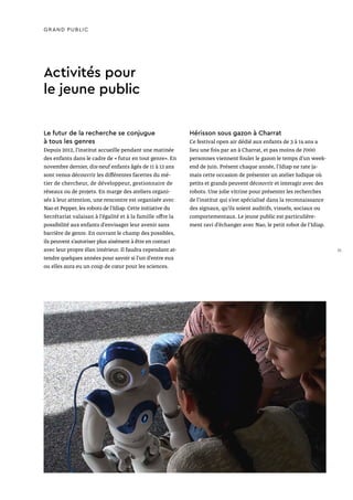 GRAND PUBLIC
Le futur de la recherche se conjugue
à tous les genres
Depuis 2012, l’institut accueille pendant une matinée
des enfants dans le cadre de « futur en tout genre». En
novembre dernier, dix-neuf enfants âgés de 11 à 12 ans
sont venus découvrir les différentes facettes du mé-
tier de chercheur, de développeur, gestionnaire de
réseaux ou de projets. En marge des ateliers organi-
sés à leur attention, une rencontre est organisée avec
Nao et Pepper, les robots de l’Idiap. Cette initiative du
Secrétariat valaisan à l’égalité et à la famille offre la
possibilité aux enfants d’envisager leur avenir sans
barrière de genre. En ouvrant le champ des possibles,
ils peuvent s’autoriser plus aisément à être en contact
avec leur propre élan intérieur. Il faudra cependant at-
tendre quelques années pour savoir si l’un d’entre eux
ou elles aura eu un coup de cœur pour les sciences.
Activités pour
le jeune public
Hérisson sous gazon à Charrat
Ce festival open air dédié aux enfants de 3 à 14 ans a
lieu une fois par an à Charrat, et pas moins de 7000
personnes viennent fouler le gazon le temps d’un week-
end de juin. Présent chaque année, l’Idiap ne rate ja-
mais cette occasion de présenter un atelier ludique où
petits et grands peuvent découvrir et interagir avec des
robots. Une jolie vitrine pour présenter les recherches
de l’institut qui s’est spécialisé dans la reconnaissance
des signaux, qu’ils soient auditifs, visuels, sociaux ou
comportementaux. Le jeune public est particulière-
ment ravi d’échanger avec Nao, le petit robot de l’Idiap.
31
 