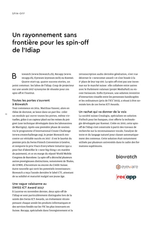 Un rayonnement sans
frontière pour les spin-off
de l’Idiap
B iowatch (www.biowatch.ch), Recapp (www.
recapp.ch), Eyeware (eyeware.tech) ou Koemei.
Quatre start-up, quatre success stories, un
point commun : les labos de l’Idiap. Coup de projecteur
sur une année 2017 synonyme de réussite pour ces
spin-off et l’institut.
Toutes les portes s’ouvrent
à Biowatch
Tout commence en 2014. Matthias Vanoni, alors en
thèse de doctorat, se lance dans un pari fou : créer
un module qui ouvre toutes les portes, même vir-
tuelles, grâce à un capteur placé sur les veines du poi-
gnet (une technique développée dans les laboratoires
de Martigny). Après une première phase de soutien
via le programme d’International Create Challenge
(www.createchallenge.org), le projet Biowatch ren-
contre un véritable succès en 2017 : il est le lauréat du
premier prix du Swiss Fintech Convention à Genève,
et remporte le prix Visa’s Everywhere Initative (qui a
pour but d’identifier le « next big thing » en matière
de paiement), et ce en marge du réputé World Mobile
Congress de Barcelone. La spin-off a décroché plusieurs
autres prestigieuses distinctions, notamment de Thales,
de LVMH, d’Accenture ou encore du Crédit Suisse.
Autre nouvelle qui ravit les potentiels investisseurs :
Biowatch a reçu l’année dernière le label CTI, attestant
de sa solidité et maturité malgré son jeune âge.
Une vague valaisanne au
SWISS ICT Award 2017
À Lucerne en novembre dernier, deux spin-off de
l’Idiap se sont particulièrement distinguées lors de la
soirée des Swiss ICT Awards, un événement récom-
pensant chaque année les produits informatiques et
des services fondés sur les TIC les plus innovants en
Suisse. Recapp, spécialisée dans l’enregistrement et la
retranscription audio dernière génération, s’est vue
décerner le « newcomer award » et s’est hissée à la
2e
place de leur top 100. La spin-off n’est pas une incon-
nue sur le marché suisse : elle collabore entre autres
avec le Parlement valaisan (projet MediaParl) ou en-
core Swisscom. Enfin Eyeware, une solution inventive
d’interaction visuelle entre les personnes handicapées
et les ordinateurs (prix de l’ICC’2015), a réussi à être no-
minée lors de ces Swiss ICT Awards.
Un rachat qui va donner de la voix
La société suisse Crealogix, spécialiste en solution
FinTech pour les banques, s’est offerte la technolo-
gie développée par Koemei. Créée en 2010, cette spin-
off de l’Idiap s’est construite à partir des travaux de
recherche sur la reconnaissance vocale, l’analyse de
texte et du langage naturel pour classer automatique-
ment des contenus. Cette solution était notamment
utilisée par plusieurs universités dans le cadre des for-
mations supérieures.
SPIN-OFF
32
 