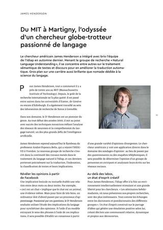 JAMES HENDERSON
Du MIT à Martigny, l’odyssée
d’un chercheur globe-trotteur
passionné de langage
P our James Henderson, tout a commencé il y a
près de trente ans au MIT (Massachussetts
Institute of Technology). Depuis, le goût de la
recherche internationale ne l’a plus quitté. Il est passé
entre autres dans les universités d’Exeter, de Genève
ou encore d’Edinburgh. Il a également travaillé au sein
des laboratoires de recherche de Xerox à Grenoble.
Dans son domaine, le Dr
Henderson est un pionnier du
genre. Au tout début des années 2000, il mit au point
avec succès des techniques novatrices mêlant l’analyse
des réseaux de neurones et la compréhension du lan-
gage naturel, un des plus grands défis de l’intelligence
artificielle.
James Henderson reprend aujourd’hui le flambeau du
professeur Andrei Popescu-Belis, qui a rejoint l’HEIG-
VD à Yverdon. Le nouveau groupe de recherche s’ins-
crit dans la continuité des travaux menés dans le
traitement du langage naturel à l’Idiap, et ces derniers
porteront précisément sur la traduction, l’indexation,
la classification de textes et leurs implications.
Révéler les opinions à partir
de Facebook
Une implication lexicale ou textuelle établit une rela-
tion entre deux mots ou deux textes. Par exemple,
« ceci est un chat » implique que le chat est un animal,
une évidence même. Mais pour faire de tels liens, un
ordinateur doit d’abord passer par un processus d’ap-
prentissage. Passionné par ces questions, le Dr
Henderson
souhaite utiliser l’étude des implications du langage
pour synthétiser des opinions. À l’aide d’un modèle
extrayant le sens des phrases à l’aide de ces implica-
tions, il sera possible d’établir un consensus à partir
d’une grande variété d’opinions divergentes. Le cher-
cheur américain y voit une application directe dans le
domaine des sondages d’opinion : au lieu de passer par
des questionnaires ou des enquêtes téléphoniques, il
sera possible de déterminer l’opinion d’un groupe de
personnes en extirpant et analysant leurs écrits sur les
réseaux sociaux.
Au-delà des labos,
un état d’esprit créatif
Pour James Henderson, l’Idiap offre à la fois un envi-
ronnement intellectuellement stimulant et une grande
liberté pour les chercheurs. « Les séminaires hebdo-
madaires, où nous présentons nos propres recherches,
sont des plus intéressants. Tout comme les échanges
entre les doctorants et postdoctorants des différents
groupes ». Un état d’esprit construit sur le partage
d’idées qui génère une émulation positive selon lui,
créant dès lors une communauté créative, dynamique
et propice aux découvertes.
Le chercheur américain James Henderson a intégré avec brio l’équipe
de l’Idiap en automne dernier. Menant le groupe de recherche « Natural
Language Understanding », il se concentre entre autres sur le traitement
sémantique de textes et discours pour en améliorer la traduction automa-
tique. Gros plan sur une carrière aussi brillante que nomade dédiée à la
science du langage.
35
 