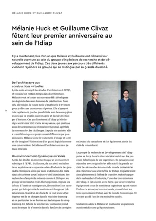 Mélanie Huck et Guillaume Clivaz
fêtent leur premier anniversaire au
sein de l’Idiap
MÉLANIE HUCK ET GUILLAUME CLIVAZ
De l’architecture aux
constructions virtuelles
Après avoir accompli des études d’architecture à l’EPFL
et travaillé un certain temps dans l’architecture,
Mélanie veut se lancer un nouveau défi : développer
des logiciels dans son domaine de prédilection. Pour
cela elle rejoint la Haute Ecole d’Ingénierie d’Yverdon
pour y effectuer un nouveau diplôme. Elle s’aperçoit
très rapidement que les possibilités sont beaucoup plus
vastes que ce qu’elle avait imaginé et décide de chan-
ger d’horizon. Ces pas l’amènent à l’Idiap qu’elle in-
tègre en février 2017. Cette Veveysanne, qui pratique
aussi le taekwondo au niveau international, apprécie
la nouveauté et les challenges. Depuis son arrivée, elle
a travaillé sur quatre projets aussi différents que pas-
sionnants. Mélanie aime le traitement d’image et la 3D
et elle imagine l’élaboration d’un grand logiciel comme
une construction. Décidément l’architecture n’est ja-
mais très loin.
Un environnement dynamique en Valais
Après des études en microtechnique et un master en
robotique à l’EPFL, Guillaume, de son côté, enchaîne
deux expériences temporaires dans l’industrie des pro-
cédés chimiques ainsi que dans le domaine des maté-
riaux de carbone pour l’industrie de l’aluminium. Ses
recherches d’emploi le mènent ensuite à l’Idiap et au
groupe de recherche et de développement. Depuis ses
débuts à l’institut martignerain, il contribue à un vaste
projet qui lui a permis de nombreux échanges et col-
laborations. Mais l’un des buts de ce tout jeune déve-
loppeur est de se plonger dans le machine learning
et en particulier de se frotter aux techniques du deep
learning. En dehors de son travail, Guillaume prend
aussi le temps de s’investir dans la fanfare de sa région
Il y a maintenant plus d’un an que Mélanie et Guillaume ont démarré leur
nouvelle aventure au sein du groupe d’ingénieurs de recherche et de dé-
veloppement de l’Idiap. Ces deux jeunes aux parcours très différents
viennent rejoindre ce groupe qui se distingue par sa grande diversité.
en jouant du saxophone et fait également partie du
club de tennis local.
Le groupe de recherche et développement de l’Idiap
puise sa force dans la diversité des intérêts et les par-
cours éclectiques de ses ingénieurs. Ils peuvent ainsi
répondre avec originalité et efficacité à la grande va-
riété des demandes émanant du monde industriel et
des chercheurs au sein même de l’Idiap. Ils participent
ainsi pleinement à l’effort de transfert technologique
de la recherche à l’industrie, l’une des trois missions
de l’Idiap. Il est à noter, avec fierté, que de cette même
équipe sont issus de nombreux ingénieurs ayant rejoint
l’industrie suisse ou internationale, consolidant les
liens qui unissent l’Idiap avec le monde économique. Et
ce n’est pas là l’un de ses moindres succès.
Souhaitons donc à Mélanie et Guillaume un parcours
aussi enrichissant qu’épanouissant.
36
 
